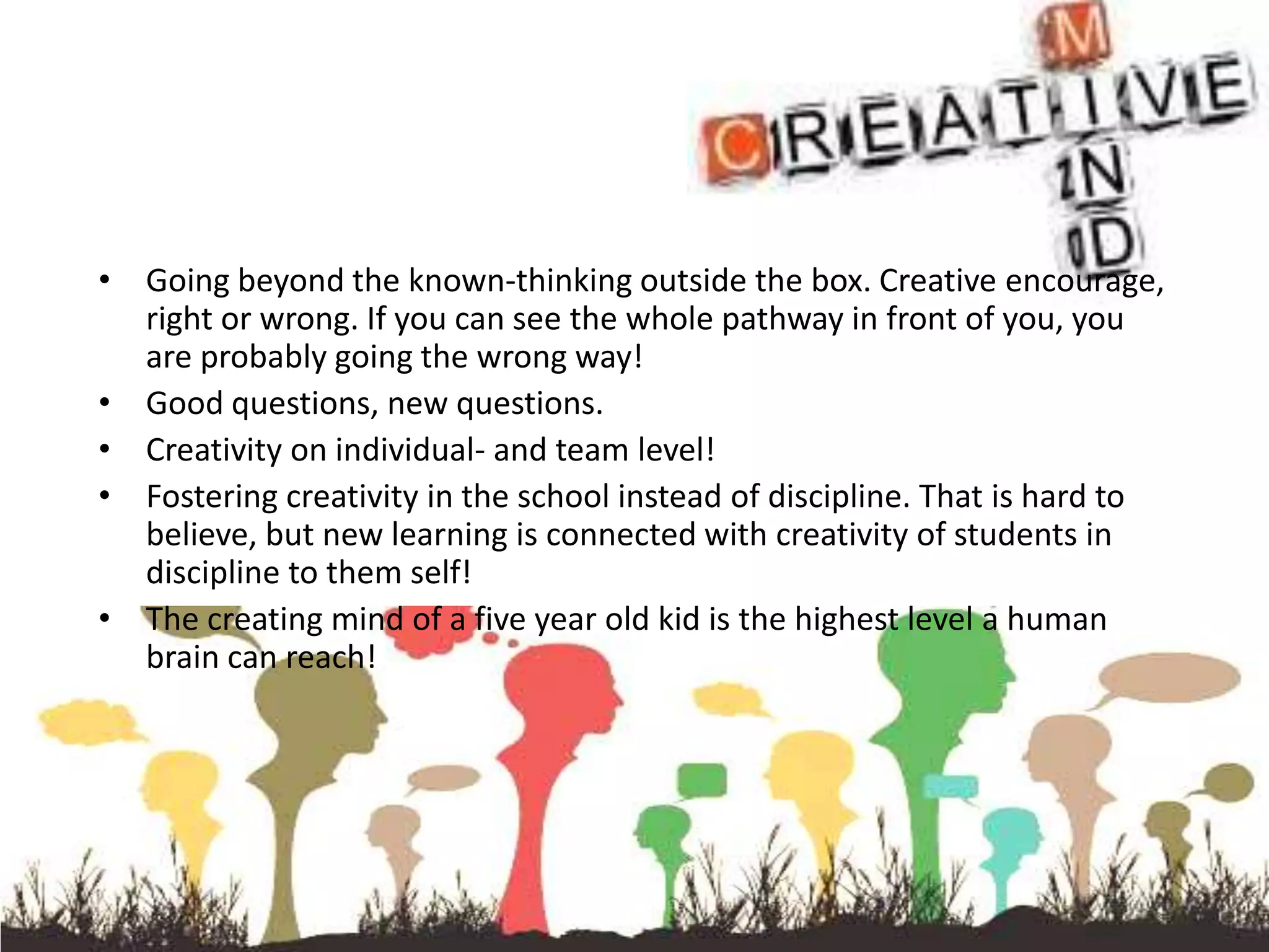 • Going beyond the known-thinking outside the box. Creative encourage,
  right or wrong. If you can see the whole pathway in front of you, you
  are probably going the wrong way!
• Good questions, new questions.
• Creativity on individual- and team level!
• Fostering creativity in the school instead of discipline. That is hard to
  believe, but new learning is connected with creativity of students in
  discipline to them self!
• The creating mind of a five year old kid is the highest level a human
  brain can reach!
 