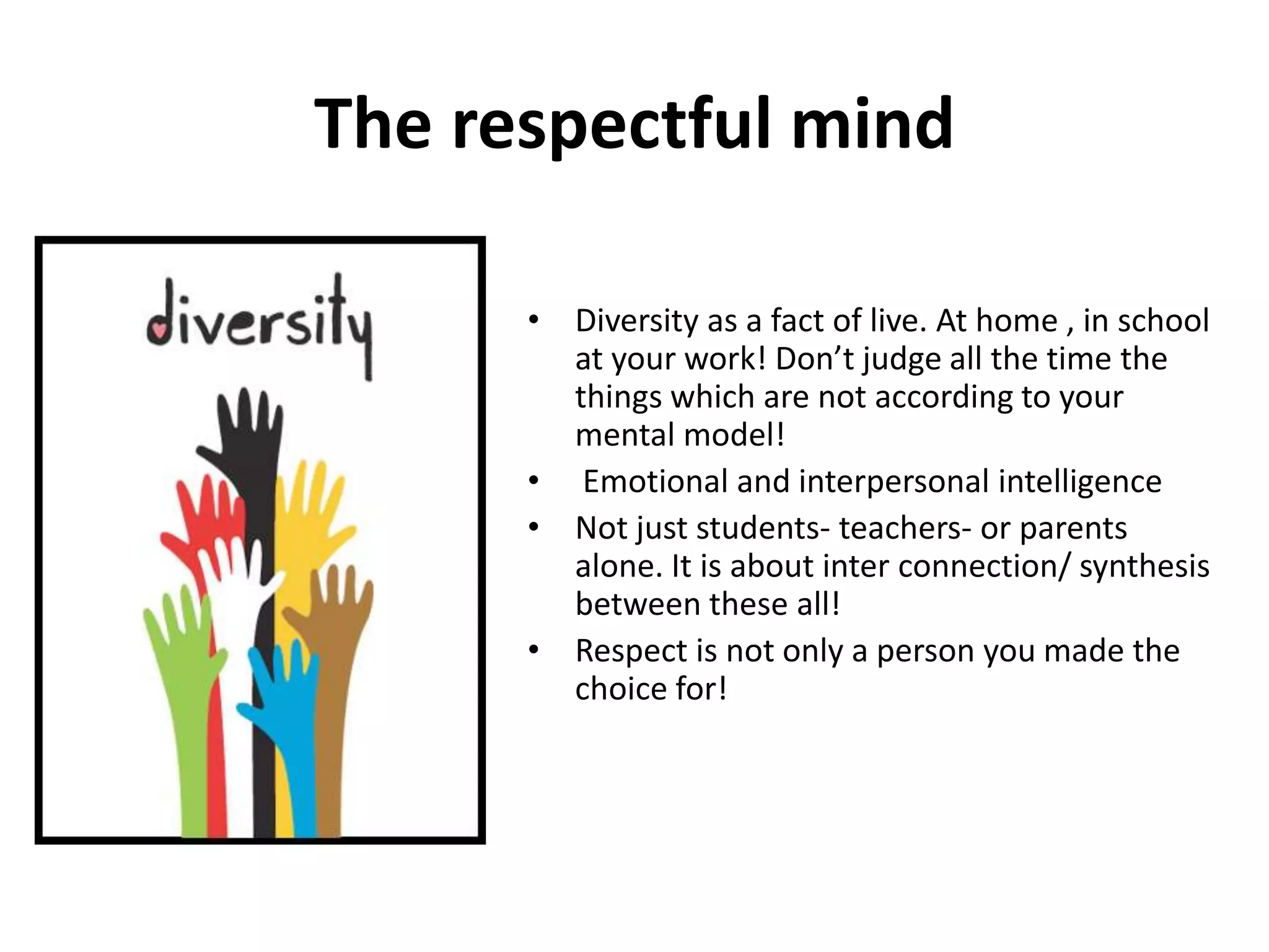 The respectful mind

      • Diversity as a fact of live. At home , in school
        at your work! Don’t judge all the time the
        things which are not according to your
        mental model!
      • Emotional and interpersonal intelligence
      • Not just students- teachers- or parents
        alone. It is about inter connection/ synthesis
        between these all!
      • Respect is not only a person you made the
        choice for!
 