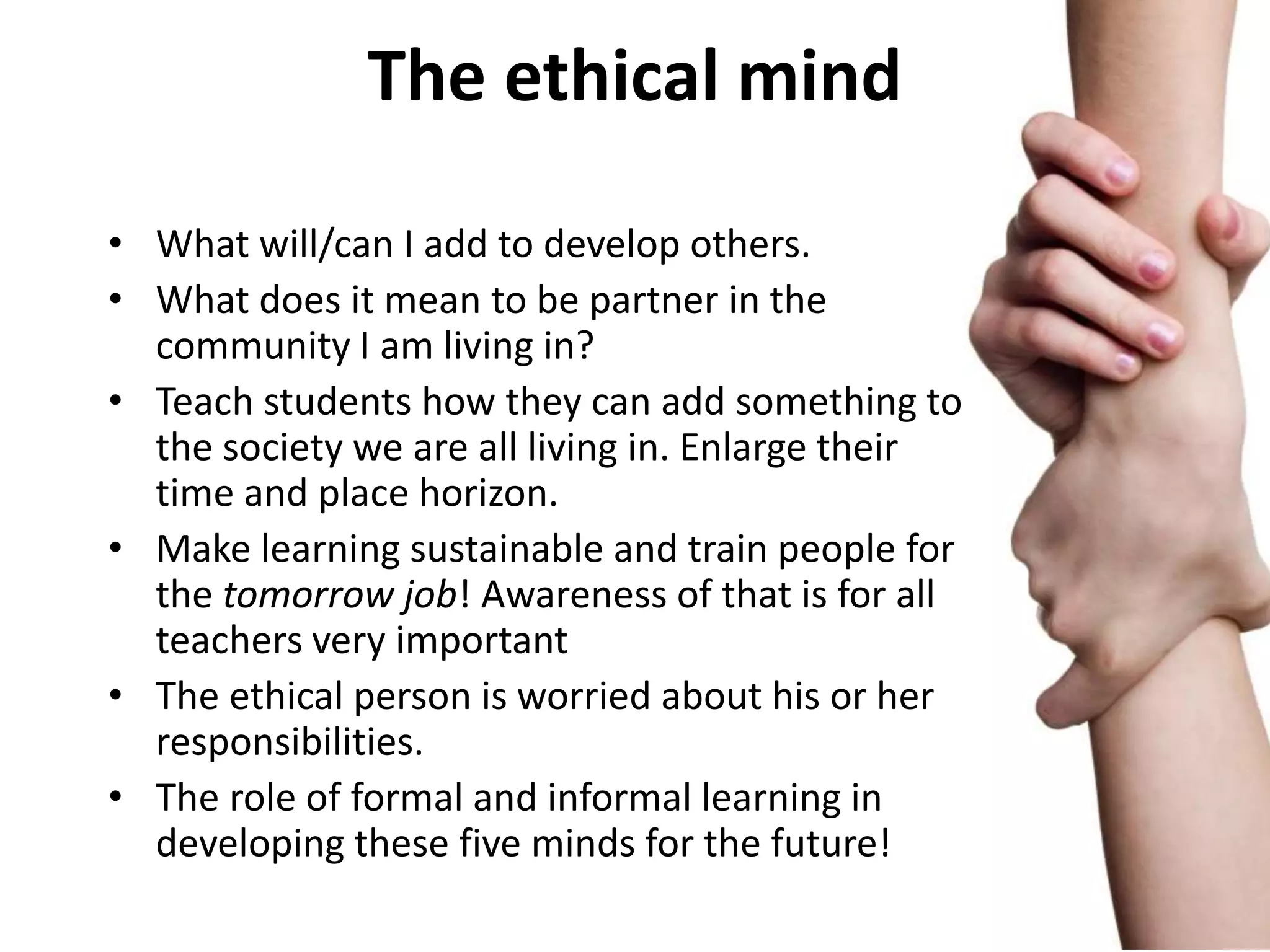 The ethical mind

• What will/can I add to develop others.
• What does it mean to be partner in the
  community I am living in?
• Teach students how they can add something to
  the society we are all living in. Enlarge their
  time and place horizon.
• Make learning sustainable and train people for
  the tomorrow job! Awareness of that is for all
  teachers very important
• The ethical person is worried about his or her
  responsibilities.
• The role of formal and informal learning in
  developing these five minds for the future!
 