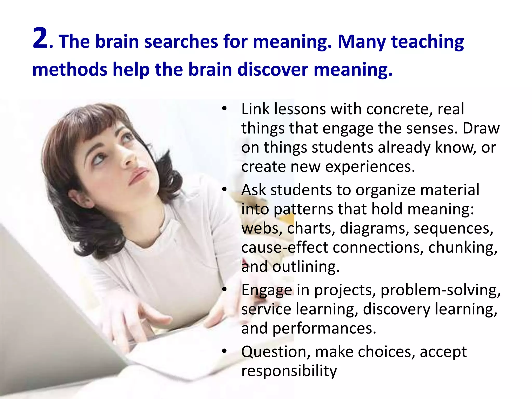 2. The brain searches for meaning. Many teaching
methods help the brain discover meaning.
                     • Link lessons with concrete, real
                       things that engage the senses. Draw
                       on things students already know, or
                       create new experiences.
                     • Ask students to organize material
                       into patterns that hold meaning:
                       webs, charts, diagrams, sequences,
                       cause-effect connections, chunking,
                       and outlining.
                     • Engage in projects, problem-solving,
                       service learning, discovery learning,
                       and performances.
                     • Question, make choices, accept
                       responsibility
 