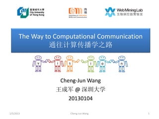 The Way to Computational Communication
                通往计算传播学之路

            v     i     s                 i   o   n



                      Cheng-Jun Wang
                  王成军 @ 深圳大学
                    20130104

1/5/2013                 Cheng-Jun Wang               1
 