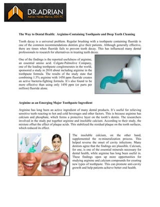 The Way to Dental Health: Arginine-Containing Toothpaste and Deep Teeth Cleaning
Tooth decay is a universal problem. Regular brushing with a toothpaste containing fluoride is
one of the common recommendations dentists give their patients. Although generally effective,
there are times when fluoride fails to prevent tooth decay. This has influenced many dental
professionals to research for alternatives in treating teeth decay.
One of the findings is the reported usefulness of arginine,
an essential amino acid. Colgate-Palmolive Company,
one of the leading toothpaste conglomerates in the world,
sponsored a study in 2010 about including arginine in the
toothpaste formula. The results of the study state that
combining 1.5% arginine with 1450 ppm fluoride creates
an active bacteria-fighting formula. It’s also found to be
more effective than using only 1450 ppm (or parts per
million) fluoride alone.

Arginine as an Emerging Major Toothpaste Ingredient
Arginine has long been an active ingredient of many dental products. It’s useful for relieving
sensitive teeth reacting to hot and cold beverages and other factors. This is because arginine has
calcium and phosphate, which forms a protective layer on the tooth’s dentin. The researchers
involved in the study put together arginine and insoluble calcium. According to their study, the
mixture offset the effect of plaque acids. This stabilized the residual plaque on the tooth surfaces,
which reduced its effect.
The insoluble calcium, on the other hand,
supplemented the re-mineralization process. This
helped reverse the onset of cavity infections. Many
dentists agree that the findings are plausible. Calcium,
for one, is one of the essential minerals necessary for
dental health, while arginine has long been useful in.
These findings open up more opportunities for
studying arginine and calcium compounds for creating
new types of toothpaste. This can promote anti-cavity
growth and help patients achieve better oral health.

 