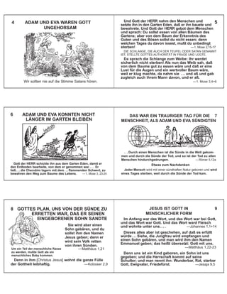 Wir sollten nie auf die Stimme Satans hören.
4 ADAM UND EVA WAREN GOTT
UNGEHORSAM
Und Gott der HERR nahm den Menschen und
setzte ihn in den Garten Eden, daß er ihn bauete und
bewahrete. Und Gott der HERR gebot dem Menschen
und sprach: Du sollst essen von allen Bäumen des
Gartens; aber von dem Baum der Erkenntnis des
Guten und des Bösen sollst du nicht essen; denn
welchen Tages du davon issest, mußt du unbedingt
sterben! —1. Mose 2,15-17
DIE SCHLANGE, DIE AUCH DER TEUFEL ODER SATAN GENANNT
IST, STELLTE GOTTES AUTHORITÄT IN FRAGE UND LÜGTE.
Da sprach die Schlange zum Weibe: Ihr werdet
sicherlich nicht sterben! Als nun das Weib sah, daß
von dem Baume gut zu essen wäre und daß er eine
Lust für die Augen und ein wertvoller Baum wäre,
weil er klug machte, da nahm sie . . . und aß und gab
zugleich auch ihrem Mann davon, und er aß.
—1. Mose 3,4+6
Gott der HERR schickte ihn aus dem Garten Eden, damit er
den Erdboden bearbeite, von dem er genommen war. . . . Er
ließ . . . die Cherubim lagern mit dem . . . flammenden Schwert, zu
bewahren den Weg zum Baume des Lebens. —1. Mose 3, 23-24
6 ADAM UND EVA KONNTEN NICHT
LÄNGER IM GARTEN BLEIBEN
. . . Durch einen Menschen ist die Sünde in die Welt gekom-
men und durch die Sünde der Tod, und so ist der Tod zu allen
Menschen hindurchgedrungen. —Römer 5,12a
Etwas zum Nachdenken
Jeder Mensch wird mit einer sündhaften Natur geboren und wird
eines Tages sterben, weil durch die Sünde der Tod kam.
DAS WAR EIN TRAURIGER TAG FÜR DIE 7
MENSCHHEIT, ALS ADAM UND EVA SÜNDIGTEN
Denn in ihm [Christus Jesus] wohnt die ganze Fülle
der Gottheit leibhaftig. —Kolosser 2,9
Sie wird aber einen
Sohn gebären, und du
sollst ihm den Namen
Jesus geben; denn er
wird sein Volk retten
von ihren Sünden.
—Matthäus 1,21Um ein Teil der menschliche Rasse
zu werden, mußte Gott als ein
menschliches Baby kommen.
8 GOTTES PLAN, UNS VON DER SÜNDE ZU
ERRETTEN WAR, DAß ER SEINEN
EINGEBORENEN SOHN SANDTE Im Anfang war das Wort, und das Wort war bei Gott,
und das Wort war Gott. Und das Wort ward Fleisch
und wohnte unter uns. . . . —Johannes 1,1+14
Dieses alles aber ist geschehen, auf daß es erfüllt
würde . . . Siehe, die Jungfrau wird empfangen und
einen Sohn gebären, und man wird ihm den Namen
Emmanuel geben; das heißt übersetzt: Gott mit uns.
—Matthäus 1,22-23
Denn uns ist ein Kind geboren, ein Sohn ist uns
gegeben; und die Herrschaft kommt auf seine
Schulter; und man nennt ihn: Wunderbar, Rat, starker
Gott, Ewigvater, Friedefürst. —Jesaja 9,5
JESUS IST GOTT IN 9
MENSCHLICHER FORM
5
 