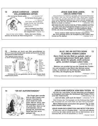 . . . Der von keiner Sünde wußte. . . . —2. Korinther 5,21
Er hat keine Sünde getan. . . .
—1. Petrus 2,22
Kein Opfer, das der Mensch
bringen konnte, war VOLLKOM-
MEN genug, um Sünde
wegzunehmen.
Denn unmöglich kann Blut
von Ochsen und Böcken Sün-
den wegnehmen!—Hebräer 10,4
Jesus ist das Lamm Gottes. . . . Siehe, das Lamm Gottes,
welches die Sünde der Welt hinwegnimmt! —Johannes 1,29b
10 JESUS CHRISTUS — UNSER
VOLLKOMMENES OPFER
Jesus wurde an ein Holzkreuz genagelt, weil grausame Menschen
ihn haßten. Aber sein Tod war Gottes Plan. Jesus legte freiwillig
sein Leben hin, um dich und mich von unsern Sünden zu erretten.
Jesus sagte: Niemand nimmt es [mein Leben] von mir, sondern ich
lasse es von mir aus. Ich habe Macht, es zu lassen, und habe
Macht, es wieder zu nehmen . . . . —Johannes 10:18
WIR SIND ERLÖST DURCH DAS BLUT DES LAMMES GOTTES
Ihr seid nicht mit vergänglichen Dingen [losgekauft worden],
mit Silber oder Gold, . . . sondern mit dem kostbaren Blute
Christi, als eines unschuldigen und unbefleckten Lammes.
— 1. Petrus 1,18-19
Keine anderen Opfer können Sünden wegnehmen.
Wir sind geheiligt durch die Aufopferung des Leibes Jesu
Christi ein für allemal. —Hebräer 10,10
JESUS GAB SEIN LEBEN, 11
UNS ZU ERRETTEN
. . . Christus ist für uns gestorben, als wir noch Sünder [Gott
ungehorsam] waren. —Römer 5,8
Dieser Dieb
glaubte an
Jesus und
wurde
errettet.
. . . Nachdem wir durch sein Blut gerechtfertigt [als
gerecht dargestellt] worden sind, werden wir durch ihn vor dem
Zorngericht errettet werden! —Römer 5,9
12
Dieser
Dieb
glaubte
nicht an
Jesus und
wurde
deswegen
nicht
errettet.
“Herr, gedenke meiner wenn du
zu deiner Königswürde kommst.”
—Lukas 23,42b
Ich sage
dir, heute
wirst du
mit mir im
Paradiese
sein!
—Lukas 23,43
Denn Gott hat die Welt so geliebt, daß er
seineneingeborenen Sohn gab, damit
jeder, deran ihn glaubt, nicht verloren
gehe, sondern ewiges Leben habe.
—Johannes 3,16
Welcher uns errettet hat aus der Gewalt der Finster-
nis und versetzt in das Reich des Sohnes seiner
Liebe, in welchem wir die Erlösung* haben durch
sein Blut, die Vergebung der Sünden.
—Kolosser 1,13-14
*Erlösung bedeuted, daß wir zurückgekauft wurden.
ALLE, DIE AN GOTTES SOHN 13
GLAUBEN, HABEN LEBEN
Der Engel aber wandte
sich zu den Frauen und
sprach: Fürchtet ihr
euch nicht! Ich weiß
wohl, daß ihr Jesus, den
Gekreuzigten, sucht. Er
ist nicht hier; denn er ist
auferstanden, wie er
gesagt hat. Kommet her,
sehet den Ort, wo er
gelegen hat.
—Matthäus 28,5-6
14 “ER IST AUFERSTANDEN!” JESUS KAM ZURÜCK VON DEN TOTEN 15
Ich war tot, und siehe, ich bin lebendig von Ewigkeit
zu Ewigkeit und habe die Schlüssel des Todes [Hölle]
und des Totenreichs. —Offenbarung 1,18
. . . weil ich lebe, sollt auch ihr leben! —Johannes 14,19
Weil Christus den Tod besiegte und die Schlüssel des Todes
hat, brauchen wir uns nicht mehr vor dem Tod zu fürchten.
Meine Widersacher schnauben den ganzen Tag, ja viele
Hohe streiten wider mich. —Psalm 56,3
JESUS KANN DICH ERRETTEN UND BETET FÜR DICH
Er aber kann, weil er in Ewigkeit bleibt, . . . auch bis aufs äußerste
[vollständig] die retten welche durch ihn zu Gott kommen, da er
immerdar lebt, um für sie einzutreten [zu beten]!
—Hebräer 7,24-25
 