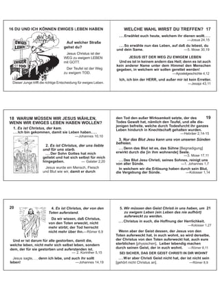 WELCHE WAHL WIRST DU TREFFEN? 17
. . . Erwählet euch heute, welchem ihr dienen wollt. . . .
—Josua 24,15
. . . So erwähle nun das Leben, auf daß du lebest, du
und dein Same. —5. Mose 30,19
JESUS IST DER WEG ZU EWIGEM LEBEN
Und es ist in keinem andern das Heil; denn es ist auch
kein anderer Name unter dem Himmel den Menschen
gegeben, in welchem wir sollen gerettet werden!
—Apostelgeschichte 4,12
Ich, ich bin der HERR, und außer mir ist kein Erretter.
—Jesaja 43,11
1. Es ist Christus, der kam.
. . . Ich bin gekommen, damit sie Leben haben. . . .
—Johannes 10,10
18 WARUM MÜSSEN WIR JESUS WÄHLEN,
WENN WIR EWIGES LEBEN HABEN WOLLEN?
2. Es ist Christus, der uns liebte
und für uns starb.
. . . Der Sohn Gottes hat mich
geliebt und hat sich selbst für mich
hingegeben. — Galater 2,20
Jesus wurde ein Mensch, Fleisch
und Blut wie wir, damit er durch
den Tod den außer Wirksamkeit setzte, der des
Todes Gewalt hat, nämlich den Teufel, und alle die-
jenigen befreite, welche durch Todesfurcht ihr ganzes
Leben hindurch in Knechtschaft gehalten wurden.
—Hebräer 2,14-15
3. Nur das Blut Jesu kann uns von unseren Sünden
befreien.
. . . Denn das Blut ist es, das Sühne [Begnadigung]
erwirkt durch die [in ihm wohnende] Seele.
—3. Mose 17,11
. . . Das Blut Jesu Christi, seines Sohnes, reinigt uns
von aller Sünde. —1. Johannes 1,7
In welchem wir die Erlösung haben durch sein Blut,
die Vergebung der Sünde. —Kolosser 1,14
19
Und er ist darum für alle gestorben, damit die,
welche leben, nicht mehr sich selbst leben, sondern
dem, der für sie gestorben und auferstanden ist.
— 2. Korinther 5,15
Jesus sagte, . . . denn ich lebe, und auch ihr sollt
leben! —Johannes 14,19
20 4. Es ist Christus, der von den
Toten auferstand.
Da wir wissen, daß Christus,
von den Toten erweckt, nicht
mehr stirbt; der Tod herrscht
nicht mehr über ihn.—Römer 6,9
5. Wir müssen den Geist Christi in uns haben, um 21
zu ewigem Leben (ein Leben das nie aufhört)
auferweckt zu werden.
. . . Christus in euch, die Hoffnung der Herrlichkeit.
—Kolosser 1,27
Wenn aber der Geist dessen, der Jesus von den
Toten auferweckt hat, in euch wohnt, so wird derselbe,
der Christus von den Toten auferweckt hat, auch eure
sterblichen [physischen]. Leiber lebendig machen
durch seinen Geist, der in euch wohnt. —Römer 8,11
SEI SICHER, DAß DER GEIST CHRISTI IN DIR WOHNT
. . . Wer aber Christi Geist nicht hat, der ist nicht sein
[gehört nicht Christus an]. —Römer 8,9
16 DU UND ICH KÖNNEN EWIGES LEBEN HABEN
Auf welcher Straße
gehst du?
Jesus Christus ist der
WEG zu ewigem LEBEN
mit GOTT.
Der Teufel ist der Weg
zu ewigem TOD.
Dieser Junge trifft die richtige Entscheidung für ewiges Leben.
 
