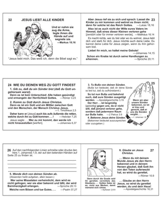 “Jesus liebt mich. Das weiß ich, denn die Bibel sagt es.”
22 JESUS LIEBT ALLE KINDER
Und er nahm sie
aug die Arme,
legte ihnen die
Hände auf und
segnete sie.
—Markus 10,16
Aber Jesus rief sie zu sich und sprach: Lasset die
Kinder zu mir kommen und wehret es ihnen nicht;
denn für solche ist das Reich Gottes. —Lukas 18,16
Also ist es auch nicht der Wille eures Vaters im
Himmel, daß eines dieser Kleinen verloren gehe
[zerstört oder für immer verloren werde]. —Matthäus 18,14
Es macht nichts, wer du bist oder wo du wohnst, Jesus liebt
dich und starb für dich. Jesus möchte auch deine Liebe. Du
kannst deine Liebe für Jesus zeigen, wenn du ihm gehor-
sam bist.
Liebet ihr mich, so haltet meine Gebote!
—Johannes 14,15
Schon ein Knabe ist durch seine Handlungen zu
erkennen. —Sprüche 20,11
1. Gib zu, daß du ein Sünder bist (daß du Gott un-
gehorsam warst).
Denn es ist kein Unterschied: Alle haben gesündigt
und ermangeln der Herrlichkeit Gottes. —Römer 3,23
2. Komm zu Gott durch Jesus Christus.
Denn es ist ein Gott und ein Mittler zwischen Gott
und den Menschen, der Mensch Christus Jesus.
—1. Timotheus 2,5
Daher kann er [Jesus] auch bis aufs äußerste die retten,
welche durch ihn zu Gott kommen . . . ! —Hebräer 7,25
Jesus sagte: . . . Wer zu mir kommt, den werde ich
nicht hinausstoßen [werfen]. —Johannes 6,37
24 WIE DU DEINEN WEG ZU GOTT FINDEST
Auf den nachfolgenden Linien schreibe oder drucke den
Vers 1. Johannes 1,9, der auf den betenden Händen auf
Seite 25 zu finden ist.
_______________________________________
_______________________________________
_______________________________________
_______________________________________
5. Wende dich von deinen Sünden ab.
(Abwenden heißt aufgeben, allein lassen.)
Wer seine Missetaten verheimlicht, dem wird es
nicht gelingen; wer sie aber bekennt und läßt, der wird
Barmherzigkeit erlangen. —Sprüche 28,13
Weiche vom Bösen und tue Gutes. . . . —Psalm 37,27
26
3. Tu Buße von deinen Sünden.
(Buße tun bedeutet, daß dir deine Sünde
so leid tut, daß du aufhörstdamit.)
So tut nun Buße und bekehret
euch, daß eure Sünden ausgetilgt
werden. —Apostelgeschichte 3,19
Der Herr. . . ist langmütig
[geduldig] gegen uns, da er nicht
will, daß jemand verloren gehe,
sondern daß jedermann Raum
zur Buße habe. —2 Petrus 3:9
4. Bekenne Jesus deine Sünden.
(Bekennen bedeutet auszusprechen
oder zuzugeben.)
25
23
—1. Johannes 1,9
Wenn wir aber
unsere Sünden
bekennen, so ist
er treu und
gerecht, daß er
uns die Sünden
vergibt. . . .
6. Glaube an Jesus
Christus.
. . . Wenn du mit deinem
Munde Jesus als den Herrn
bekennst und in deinem
Herzen glaubst, daß Gott ihn
von den Toten auferweckt
hat, so wirst du gerettet.
—Römer 10,9
. . . Glaube an den Herrn
Jesus, so wirst du gerettet
werden, du und dein Haus!
—Apostelgeschichte 16,31
Denn durch die Gnade seid
ihr gerettet, vermittels des
Glaubens, . . . Gottes Gabe ist
es; nicht aus Werken, damit
niemand sich rühme.
—Epheser 2,8-9
27
 