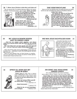 7. Nimm Jesus Christus in dein Herz und Leben auf.
Nur du kannst die Tür deines Herzens öffnen und Jesus
einladen, hereinzukommen. Jesus sagte: Siehe, ich stehe
vor der Tür und klopfe an. Wenn
jemand meine Stimme hört und die
Tür öffnet, so werde ich zu ihm
hineingehen und das Nachtmahl
mit ihm einnehmen und er mit mir.
—Offenbarung 3,20
Allen denen aber, die ihn
aufnahmen, gab er Vollmacht,
Gottes Kinder zu werden, denen,
die an seinen Namen glauben.
—Johannes 1,12
28
Wenn du noch nie gebetet hast und Hilfe brauchst zum beten,
kannst du das nachstehende Gebet als Richtlinie nehmen:
Lieber Herr Jesus,
Ich danke dir, daß du am Kreuz für
mich gestorben bist, um meine
Sünden wegzunehmen. Es tut mir
leid für alles, was ich falsch gemacht
habe. Ich bitte dich, daß du in mein
Herz kommst und für immer in
meinem Herzen wohnst. Ich vertraue
dir gerade jetzt, daß du mein Herz
rein machst. Ich nehme dich als
meinen eigenen Erlöser und Herrn
an. In Jesu Namen. Amen.
EINE GEBETSRICHTLINIE 29
. . . Gott hat uns ewiges Leben gegeben, und dieses
Leben ist in seinem Sohne. Wer den Sohn hat, der hat das
Leben. . . . —1. Johannes 5,11-12
Wer mein Wort hört und dem glaubt, der mich gesandt
hat, . . . ist vom Tode zum Leben hindurchgedrungen.
—Johannes 5,24
Wenn dein Körper stirbt, bist du gegenwärtig mit dem Herrn (2.
Korinther 5,8). . . . Christus in euch, die Hoffnung der Herrlich-
keit (Kolosser 1,27).
Wenn du Jesus gebeten hast, dir deine Sünden zu vergeben
und du an den Herrn Jesus Christus als deinen Erretter glaubst,
schreib deinen Namen auf die Linie.
_______________________________________
30 MIT JESUS IN DEINEM HERZEN
HAST DU EWIGES LEBEN Lies jeden Tag Verse aus der
Bibel (dem Wort Gottes) und
bewahre sie in deinem Herzen
indem du bestimmte Verse, die dir
helfen, auswendig lernst. (Viele sind
in diesem Büchlein.)
Jede Schrift ist von Gottes
Geist eingegeben und nützlich
zur Belehrung, [was du glaubst]
zur Überführung, zur
Zurechtweisung, zur Erziehung
in der Gerechtigkeit.
—2. Timotheus 3,16
WIE MAN JESUS NACHFOLGEN KANN 31
32 SPRICH ZU JEDER ZEIT MIT
JESUS IM GEBET
Danke Jesus für alles Gute in deinem
Leben. Preise ihn für alles, was er für dich
getan hat und daß er deine Seele erlöst
hat. Bete für alle deine Bedürfnisse. Bete
im Namen Jesu.
. . . Wenn wir seinem Willen gemäß
um etwas bitten, hört er uns.
—1. Johannes 5,14
. . . Betet füreinander. . . .
—Jakobus 5,16
. . . Bittet für die, so euch beleidigen
und verfolgen. —Matthäus 5,44
EIN GEBET, DAS JESUS SEINE 33
JÜNGER LEHRTE
(Ein Jünger ist jemand, der Jesus nachfolgt.)
Jesus sagte zu seinen Jüngern, daß sie so beten sollten:
Unser Vater, der du bist in dem Himmel! Geheiligt
werde dein Name. Es komme dein Reich. Dein Wille
geschehe wie im Himmel, also auch auf Erden. Gib
uns heute unser tägliches Brot. Und vergib uns
unsere Schulden, wie auch wir vergeben unsern
Schuldnern. Und führe uns nicht in Versuchung,
sondern erlöse uns von dem Bösen. ‹Denn dein ist
das Reich und die Kraft und die Herrlichkeit in
Ewigkeit! Amen.› —Matthäus 6,9-13
Dieses Gebet sollte auswendig gelernt werden. Gläubige beten
dieses Gebet oft laut miteinander.
 