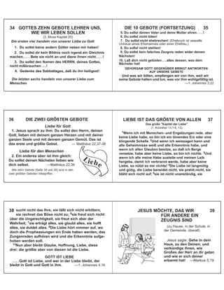 34 GOTTES ZEHN GEBOTE LEHREN UNS,
WIE WIR LEBEN SOLLEN
(2. Mose Kapitel 20)
Die ersten vier handeln von unserer Liebe zu Gott
1. Du sollst keine andern Götter neben mir haben!
2. Du sollst dir kein Bildnis noch irgend ein Gleichnis
machen, . . . . Bete sie nicht an und diene ihnen nicht . . . . !
3. Du sollst den Namen des HERRN, deines Gottes,
nicht mißbrauchen . . . !
4. Gedenke des Sabbattages, daß du ihn heiligest!
Die letzten sechs handeln von unserer Liebe zum
Menschen
DIE 10 GEBOTE (FORTSETZUNG) 35
5. Du sollst deinen Vater und deine Mutter ehren . . . . !
6. Du sollst nicht töten!
7. Du sollst nicht ehebrechen! (Ehebruch ist sexuelle
Untreue eines Ehemannes oder einer Ehefrau.)
8. Du sollst nicht stehlen!
9. Du sollst kein falsches Zeugnis reden wider deinen
Nächsten!
10. Laß dich nicht gelüsten . . . alles dessen, was dein
Nächster hat!
GEHORSAM GOTT GEGENÜBER BRINGT ANTWORTEN
AUF UNSERE GEBETE
Und was wir bitten, empfangen wir von ihm, weil wir
seine Gebote halten und tun, was vor ihm wohlgefällig ist.
—1. Johannes 3,22
36 DIE ZWEI GRÖßTEN GEBOTE
Liebe für Gott
1. Jesus sprach zu ihm: Du sollst den Herrn, deinen
Gott, lieben mit deinem ganzen Herzen und mit deiner
ganzen Seele und mit deinem ganzen Gemüt. Das ist
das erste und größte Gebot. — Matthäus 22,37-38
Liebe für den Menschen
2. Ein anderes aber ist ihm gleich:
Du sollst deinen Nächsten lieben wie
dich selbst. —Matthäus 22,39
Alle zehn Gebote (Seite 34 und 35) sind in den
zwei größten Geboten inbegriffen.
L iebe
1Wenn ich mit Menschen- und Engelzungen rede, aber
keine Liebe habe, so bin ich ein tönendes Erz oder eine
klingende Schelle. 2Und wenn ich weissagen kann und
alle Geheimnisse weiß und alle Erkenntnis habe, und
wenn ich allen Glauben besitze, so daß ich Berge
versetze, habe aber keine Liebe, so bin ich nichts. 3Und
wenn ich alle meine Habe austeile und meinen Leib
hergebe, damit ich verbrannt werde, habe aber keine
Liebe, so nützt es mir nichts! 4Die Liebe ist langmütig
und gütig, die Liebe beneidet nicht, sie prahlt nicht, sie
bläht sich nicht auf; 5sie ist nicht unanständig, sie
LIEBE IST DAS GRÖßTE VON ALLEN 37
Das große "Kapitel der Liebe"
(1. Korinther 13,1-8, 13)
sucht nicht das Ihre, sie läßt sich nicht erbittern,
sie rechnet das Böse nicht zu; 6sie freut sich nicht
über die Ungerechtigkeit, sie freut sich aber der
Wahrheit; 7sie erträgt alles, sie glaubt alles, sie hofft
alles, sie duldet alles. 8Die Liebe hört nimmer auf, wo
doch die Prophezeiungen ein Ende haben werden, das
Zungenreden aufhören wird und die Erkenntnis aufge-
hoben werden soll.
13Nun aber bleibt Glaube, Hoffnung, Liebe, diese
drei; die größte aber von diesen ist die Liebe.
GOTT IST LIEBE
. . . . Gott ist Liebe, und wer in der Liebe bleibt, der
bleibt in Gott und Gott in ihm. —1. Johannes 4,16
38 JESUS MÖCHTE, DAß WIR 39
FÜR ANDERE EIN
ZEUGNIS SIND
(zu Hause, in der Schule, in
der Gemeinde, überall)
Jesus sagte: Gehe in dein
Haus, zu den Deinen, und
verkündige ihnen, wie
Großes der Herr an dir getan
und wie er sich deiner
erbarmt hat! —Markus 5,19
 