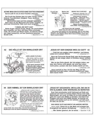 40 WIE MAN EIN ECHTES KIND GOTTES ERKENNT
Darum sollt ihr sie an ihren Früchten erkennen.
—Matthäus 7,20
Die Frucht des Geistes aber ist Liebe, Freude, Friede,
Geduld, Freundlichkeit, Gütigkeit, Treue, Sanftmut,
Enthaltsamkeit. —Galater 5,22
EIN ECHTES KIND GOTTES VERGIBT ANDEREN
Denn wenn ihr den Menschen ihre Fehler vergebet, so
wird euer himmlischer Vater euch auch vergeben.
—Matthäus 6,14
7 DINGE, DIE GOTT HAßT
Stolze Augen, falsche Zunge, Hände, die unschuldiges
Blut vergießen, ein Herz, das böse Pläne schmiedet,
Füße, die schnell zum Bösen laufen, ein falscher Zeuge,
der Lügen ausspricht, und wer Zwietracht zwischen
Brüder wirft. —Sprüche 6,17-19
WERKE DES FLEISCHES:
. . . Ehebruch, Unzucht, [Sex zwi-
schen unverheirateten Menschen],
. . . Götzendienst, Zauberei,
Feindschaft, . . . Eifersucht, Zorn, . . .
Neid, Mord; Trunkenheit, . . . und
dergleichen, . . . daß die, welche
solches tun das Reich Gottes nicht
ererben werden. —Galater 5,19-21)
. . . Weden Knabenschänder,
noch Diebe, noch Habsüchtige. . . .
—1. Korinther 6,9-10
LAß JESUS DICH MIT SEINEM
GEIST FÜLLEN UND DICH REIN MACHEN
Und solche sind etliche von euch gewesen; aber ihr seid abge-
waschen, ihr seid geheiligt, ihr seid gerechtfertigt [heilig gemacht]
worden in dem Namen unsres Herrn Jesus Christus und in dem
Geist unseres Gottes! —1. Korinther 6,11
41
42 DIE HÖLLE IST EIN WIRKLICHER ORT JESUS IST DER EINZIGE WEG ZU GOTT 43
. . . Gott hat uns ewiges Leben gegeben, und dieses
Leben ist in seinem Sohne. —1. Johannes 5,11
Denn der Tod ist der Sünde Sold; aber die Gnadengabe
Gottes ist das ewige Leben in Christus Jesus, unsrem
Herrn. —Römer 6,23
Wer an den Sohn glaubt, der hat ewiges Leben; wer
aber dem Sohne nicht glaubt, der wird das Leben
nicht sehen, sondern der Zorn Gottes bleibt auf ihm.
—Johannes 3,36
Jesus spricht zu ihm: Ich bin der Weg und die
Wahrheit und das Leben; niemand kommt zum Vater,
denn durch mich! —Johannes 14,6
Johannes sah in seiner Vision in
Offenbarung 21 einen neuen Himmel
und eine neue Erde.Und Gott wird
abwischen alle Tränen von ihren
Augen, und der Tod wird nicht mehr
sein, noch Leid noch Geschrei noch
Schmerz wird mehr sein; denn das
Erste ist vergangen. Und der auf dem
Throne saß, sprach: Siehe, ich mache
alles neu! . . . —Offenbarung 21,4-5
Johannes sah auch die heilige Stadt,
das neue Jerusalem, von Gott vom
Himmel herabkommen. . . . Die Stadt ist
reines Gold, wie reines Glas. Und die Grundsteine der
Stadtmauer sind mit allerlei Edelsteinen geschmückt. . . .
—Offenbarung 21,18-19
44 DER HIMMEL IST EIN WIRKLICHER ORT JESUS IST GEGANGEN, UM ALLEN, DIE AN 45
IHN GLAUBEN, EINE WOHNUNG ZU BEREITEN
Euer Herz erschrecke nicht! Vertrauet auf Gott und
vertrauet auf mich! In meines Vaters Hause sind viele
Wohnungen; wo nicht, so hätte ich es euch gesagt. Ich
gehe hin, euch eine Stätte zu bereiten. Und wenn ich
hingehe und euch eine Stätte bereite, so komme ich
wieder und werde euch zu mir nehmen, auf daß auch
ihr seid, wo ich bin. —Johannes 14,1-3
SAG DIESE GUTE NACHRICHT AN ANDERE WEITER
Jesus sagte: Gehet hin in alle Welt und prediget das
Evangelium der ganzen Schöpfung! —Markus 16,15
. . . Wer Seelen gewinnt, der ist weise. —Sprüche 11,30
Werke des
Fleisches
JESUS
HILF
E
!
Frucht des
Geistes
(LIES LUKAS 16,19-26.)
Sei sicher, daß du Jesus
Christus vertraust. Er wird
deinen Namen in das Buch
des Lebens schreiben.
Und wenn jemand nicht
im Buche des Lebens
eingeschrieben gefunden
ward, wurde er in den
Feuersee geworfen.
—Offenbarung 20,15
 