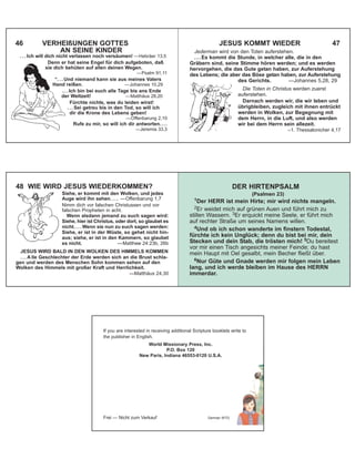 46 VERHEIßUNGEN GOTTES
AN SEINE KINDER
. . . Ich will dich nicht verlassen noch versäumen! —Hebräer 13,5
Denn er hat seine Engel für dich aufgeboten, daß
sie dich behüten auf allen deinen Wegen.
—Psalm 91,11
“. . . Und niemand kann sie aus meines Vaters
Hand reißen. —Johannes 10,29
. . . Ich bin bei euch alle Tage bis ans Ende
der Weltzeit! —Matthäus 28,20
Fürchte nichts, was du leiden wirst!
. . . Sei getreu bis in den Tod, so will ich
dir die Krone des Lebens geben!
—Offenbarung 2,10
Rufe zu mir, so will ich dir antworten....
—Jeremia 33,3
JESUS KOMMT WIEDER 47
Jederman wird von den Toten auferstehen.
. . . Es kommt die Stunde, in welcher alle, die in den
Gräbern sind, seine Stimme hören werden; und es werden
hervorgehen, die das Gute getan haben, zur Auferstehung
des Lebens; die aber das Böse getan haben, zur Auferstehung
des Gerichts. —Johannes 5,28, 29
Die Toten in Christus werden zuerst
auferstehen.
Darnach werden wir, die wir leben und
übrigbleiben, zugleich mit ihnen entrückt
werden in Wolken, zur Begegnung mit
dem Herrn, in die Luft, und also werden
wir bei dem Herrn sein allezeit.
–1. Thessalonicher 4,17
48 WIE WIRD JESUS WIEDERKOMMEN?
Siehe, er kommt mit den Wolken, und jedes
Auge wird ihn sehen. . . . —Offenbarung 1,7
Nimm dich vor falschen Christussen und vor
falschen Propheten in acht.
Wenn alsdann jemand zu euch sagen wird:
Siehe, hier ist Christus, oder dort, so glaubet es
nicht. . . . Wenn sie nun zu euch sagen werden:
Siehe, er ist in der Wüste, so gehet nicht hin-
aus; siehe, er ist in den Kammern, so glaubet
es nicht. —Matthew 24:23b, 26b
JESUS WIRD BALD IN DEN WOLKEN DES HIMMELS KOMMEN
. . . A lle Geschlechter der Erde werden sich an die Brust schla-
gen und werden des Menschen Sohn kommen sehen auf den
Wolken des Himmels mit großer Kraft und Herrlichkeit.
—Matthäus 24,30
DER HIRTENPSALM
(Psalmen 23)
1Der HERR ist mein Hirte; mir wird nichts mangeln.
2Er weidet mich auf grünen Auen und führt mich zu
stillen Wassern. 3Er erquickt meine Seele, er führt mich
auf rechter Straße um seines Namens willen.
4Und ob ich schon wanderte im finstern Todestal,
fürchte ich kein Unglück; denn du bist bei mir, dein
Stecken und dein Stab, die trösten mich! 5Du bereitest
vor mir einen Tisch angesichts meiner Feinde; du hast
mein Haupt mit Oel gesalbt, mein Becher fließt über.
6Nur Güte und Gnade werden mir folgen mein Leben
lang, und ich werde bleiben im Hause des HERRN
immerdar.
If you are interested in receiving additional Scripture booklets write to
the publisher in English.
World Missionary Press, Inc.
P.O. Box 120
New Paris, Indiana 46553-0120 U.S.A.
Frei — Nicht zum Verkauf German WTG
 