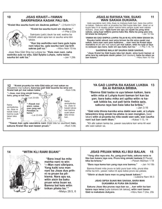 10 JISAS KRAIST—YAWAN
SAKRIPAISKA KASAK PALI BA.
“Kraist lika saurka kumi sin daukras palikan.” – 2 Korint 5:21
“Kraist ba saurka kumi sin daukras.”
–1 Pita 2:22a
Sakripais (yabi) dauki ba wal, waitna ba
KASAK aitani apia kan ai saurka wina klin
takaia.
“Kan bip waihntka nani bara guts lupia
nani talya ba, upla saurka nani sip brih
sakras pali sa.” –Hibru Nani 10:4a
Jisas Sika Gâd Ship ka Luhpia ba. “Kais man nani, naha
waitnika aula na sika, Gâd Syîpka Luhpia, naha tasba
saurka bri saki ba.” –Jan 1:29b
JISAS AI RAYAKA YAN, SUAKI 11
WAN SAKAIA DUKIARA.
Upla saurakira nani mita Jisas ra misbara kaiki kan, bara dus prihni
ra saban. Sakuna witin ai pruanka ba Gâd kupia laka kan. Jisas un ai
kupia laka ni ai rayaka yaban manra bara yangra suaki wan sakaia
dukiara. Jisas aisin “Upla kumi sin apu sa rayaki ba yang wina
sakaia, yang kupi wilikira yamna kaka lika. Baha ba yang yaia sna,
kli briaia ba dukyara.” –Jan 10:18a
YAWAN NA GAD SHIPKA LUHPIA TALIA NI KLI ATKI WAN SAKAN SA.
Rayaka bahki almuk nani wina briram ba tila wina swaki mai
sakan; bara man nani pain kaikisma . . . man nani ba Kraist talya
manakira ni [kli atki mai sakan] pri mai sakan, witin ka syîp ai taya
ra watauan apu bara, taski sin apu baku kan ba.” –1 Pita 1:18, 19
SAKRIPAIS WALA SIP SAURKA SIKBI SAKRAS.
“Jisas Kraist ba Gâd kupia laka kat dauki, aima kumi baman ai
wîna tara ba sakripais dauki yaban [holi daukan]; baha ba aitani sa
ban kaiara.” –Hibru Nani 10:10a
12 “Kraist pruanka ba mita Gâd mita pri mai sakan sa
[kasakkira mai kulkan], bara kau pali Gâd lauanka ba wina sin
Kraist bak pri mai sakan kabia.” –Rom 5:9b
“–Kasak mai
wisni, naiwa
man yang wal
Paradais ra
kama.”
–Luk 23:43b
“Yawan kan upla saurakira nani [Gâd bila lui sauhkan] kan,
sakuna Kraist lika wan tawan pruan.” –Rom 5:8b
“–Jisas, man king aimaki kama
bara, yang ra luki bas.”
–Luk 23:42b
Naha
aimhplikrika
na, Jisas ra
kasak lukan
bamna suak
takan laka
brin.
Naha
aimhplikrika
na, Jisas ra
kasak lukras
kan bamna
suak takan
laka briras
kan.
YA GAD LUHPIA RA KASAK LUKBIA 13
BA AI RAYAKA BRIBIA.
“Bamna Gâd tasba ra uya latwan kaikan, bara
witin mita ai Luhpia kumi baman bri kan ba
yan; bara baku mika ani uplika witin ra ka-
sak lukbia ba, sut pali tanis tiwbia apia,
sakuna raya ban kaia laka ba bribia.”
–Jan 3:16
“Gâd mita tihmia karnika wina dakbi wan saki, ai Luhpia
latwankira king aimaki ba pliska ra wan mangkan, [wan
lakan] witin ai pruanka ba mita swaki wan saki, wan saurka
nani sut ban swih tikan.” –Kolosi 1:13, 14
*Kli atki sakan tanka ba, yawan saurakira kan wina kli wan
atki wan sakan sa.
“Bara insal ba mita
mairka nani ra win:
‘—Man nani sîbripara.
Yang kaiki sna man
nani ba Jisas dus prih-
ni ra pruan ba pli-
kisma. Nara apu sa,
witin aisin ba baku
pruan wina buan sa.
Bamna bal kais witin
tnikan pliska ba.’”
–Matyu 28:5, 6
14 “WITIN KLI RAWI BUAN!” JISAS PRUAN WINA KLI BUI BALAN. 15
“Yang sika raya sna. Au, yang pruri kata, sakuna nana ra
lika ban kaiara raya sna. Prura king aimaki tasbaia [Il Pauta]
kîka ba brisna.” –Param Marikan 1:18
“Bara raya kama kan yang raya sna bamna.” –Jan 14:19b
Bamna Kraist mita prura ra taibi pura luan mita, prura kika
mihta ba brin, yawan naika nit apia kabia prura sia yabaia.
“Sibrin ai dauki bara man ra yang kasak lukisni.”
–Lawana Nani 56:3
JISAS SIPSA SUAKI MAI SAKAIA, BARA MAN
DUKIAMRA AI PURA SIN SUNISA
Sakuna Jisas lika pruras raya ban sa . . . kan witin ba ban
kaiara raya iwisa [upla dukiara bik takisa], witin nani tawan
Gâd ra makabaia dukyara. –Hibru Nani 7:24a, 25b
 