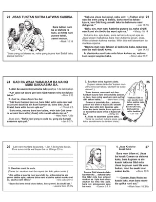 “Sakuna Jisas bui paiwi, naku win: ‘—Tuktan sirpi
nani ba swis yang ra balbia, baha nani ba takas-
kpara, kan Gâd king aimaki laka ba bahmuna nani
dukya sa.’” –Luk 18:16
“Baku sin, man nani kasbrika purara ba, naha sirpiki
nani kumi sin tiwbia ba want apia sa.” –Matyu 18:14
Ya kama kra, apia kaka, anira iwi kama kra pat apia sa.
Jisas latwan maikaikisa, bara man dukiamra pruan. Jisas,
Witin ra latwan kaikma wantsa. Witin bila wali latwankam ba
marikaia sipsma.
“Bamna man nani latwan ai kaikisma kaka, laika bila
nani ba wali dauki kama. –Jan 14:15
Ai daukanka nani taka mita latan kaikan sa; wahma
kum wapni wapisa kaka. –Sins Laka 20:11
2322 JISAS TUKTAN SUTRA LATWAN KAIKISA.
“Jisas yang ra latwan sa, naha yang nusna kan Baibil baku
aiwisa bamna.”
Bara tuktan nani
ba ai klahkla ra
buki, ai mihta nani
purara kahbi,
yamni munan.
–Mark 10:16
1. Man ba saura kira kumsma luks (wahya 7 ba laki kaiks).
“Kan upla sut saura yan bara Gâd mawan wina sin laiura
takan.” –Rom 3:23
2. Gad ra, Jisas Kraist ku bal.
“Gâd kumi baman bara sa, bara Gâd, witin upla nani wal
asla kumi dauki ba sin kumi baman sa; baha sika Jisas
Kraist, bara witin ba sin upla sa.” –1 Timoti 2:5
“Baha mita, nanara bara ban kaiara, witin bak Gâd lama-
ra wi nani bara witin [Jisas] mita swaki sakaia sip sa.”
– Hibru Nani 7:25a
Jisas aisin, “Baha nani yang ra aula ba, yang sip kangbi
sakamna apia pali.” –Jan 6:37b
24 GAD RA WAYA YABALKAM BA NAHKI
MUNI SAKAIASMA BA.
253. Saurkam wina kupiam ulaks.
(Kupiam ulakaia tanka ba “kupiam mun-
unhta wina sari takaia, saurkam ba suiaia
dukiara”.)
“Baku bamna, man nani sut dau-
kankam saura nani wina mahka Dawan
ra taus, bara mika saurkam nani sut ba
diki sakan kabia.” –Wark Nani 3:19a
Dawan ai pramiska ba . . . sakuna
yawan wal witin ai kupia alki takaski
brisa; kan witin brin daukras upla
kumi kra tanis tiwbia, kuna upla sut
ai daukanka saura wina ai kupia lak-
bia.” –2 Pita 3:9
4. Jisas ra saurkam dahra saks.
(Tanka ba: saurkam dukiara aisaia, apia
kaka, saurakirasma ba tankam briaia.)
“Sakuna Gâd ra
wan saurka nani
dahra sakbia kaka,
yawan sip sa
kasak luki kaia,
dia kasak ba
witin daukbia.
–1 Jan 1:9a
6. Jisas Kraist ra
kasak luks.
Bara man bilam ni, Jisas
ba kasak Dawan sa aisisma
kaka, bara kupiam ra sin
kasak lukisma Gâd mita
Jisas ba pruan nani tila wina
bukan, man ba swaki mai
sakan kabia. –Rom 10:9
“—Dawan Jisas Kraist ra
kasak luks, man bara wam-
tla uplika nani sut.”
–Wark Nani 16:31b
27
Bamna Gâd latwanka laka
ba mita sika . . . sakuna baha
lika Gâd mita ban prisant
maikan sa. Upla kum diara
daukan ba mita lika apia,
bara sin aimayunaia apia
ba mata. –Epesus 2:8, 9
Lain nani muhtara ba purara, 1 Jan 1:9a burska ba uls.
Pura sunra mihta wal bapan ba ra. Wahya 25 ra.
5. Saurkan nani ba suis.
(Tanka ba: saurkam nani ba nayara laki lulki yakan suiaia.)
“Ani uplika ai saurka nani pura biki ba, ai bisniska ba sip
yamni takbia apia; sakuna baha nani ai dahra sakisi mahka swi
ba, saurka swih tikbia.” –Sins Laka 28:13
“Saura ba lama wina laiura takas, bara yamni; ba dauki bas.”
–Lawana Nani 37:27a
26
 