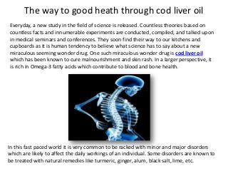 The way to good heath through cod liver oil
Everyday, a new study in the field of science is released. Countless theories based on
countless facts and innumerable experiments are conducted, compiled, and talked upon
in medical seminars and conferences. They soon find their way to our kitchens and
cupboards as it is human tendency to believe what science has to say about a new
miraculous seeming wonder drug. One such miraculous wonder drug is cod liver oil
which has been known to cure malnourishment and skin rash. In a larger perspective, it
is rich in Omega-3 fatty acids which contribute to blood and bone health.

In this fast paced world it is very common to be racked with minor and major disorders
which are likely to affect the daily workings of an individual. Some disorders are known to
be treated with natural remedies like turmeric, ginger, alum, black salt, lime, etc.

 
