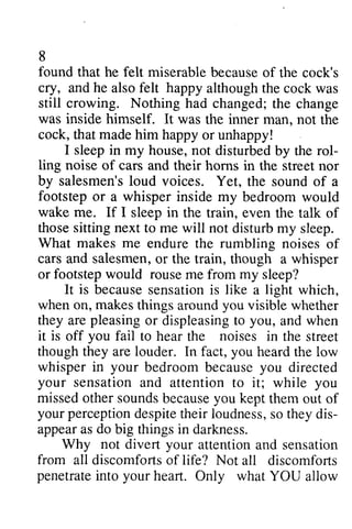 8 
found that he felt miserable cry, he happy still crowing. Nothing was inside himself. cock, that made him I rol-ling 
noise salesmen'slo ud soundo f footstep whisper wake me. If I in those sitting next What makes me salesmeno, r footstep would rouse It is becauses ensationis light when on, makes you arep leasingo r displeasingto you, it is you fail noises whisperi n your bedroomb ecausey ou your sensation you 
missedo thers oundsb ecausey ou themo ut your perceptiond espitet heir loudnesss, o theyd is-appear 
do Why not divert your from all penetratein to your because of the cock's 
and also felt although the cock was 
had changed; the change 
It was the inner man, not the 
happy or unhappy! 
sleep in my house, not disturbed by the rol­ling 
of cars and their horns in the street nor 
by salesmen's loud voices. Yet, the sound of a 
or a inside my bedroom would 
sleep the train, even the talk of 
to me will not disturb my sleep. 
endure the rumbling noises of 
cars and salesmen, or the train, though a whisper 
or me from my sleep? 
because sensation is like a which, 
things around visible whether 
they are pleasing or displeasing to and when 
off to hear the in the street 
though they are louder. In fact, you heard the low 
whisper in bedroom because you directed 
and attention to it; while missed other sounds because you kept them out of 
perception despite their loudness, so they dis­appear 
as big things in darkness. 
attention and sensation 
discomforts of life? Not all discomforts 
penetrate into heart. Only what YOU allow 
 