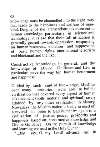 98 
knowledge must be channelled into the right way 
that leads to the happiness and welfare of man­kind. 
98 
knowledgem ust be channelledi nto the right way 
that leadi to the happiness and welfare of man-kind. 
Despite of the tremendousa dvancemenitn 
Despite of the tremendous advancement in 
human human knowledge, knowledge, particularly in in science science and 
and 
technology, technology, it iJ is sad that their full utilization is 
is 
generallyg generally geared earedt towards owardso oppression, ppressiont,trespassing 
r espassing 
6n on human human resources, violation and suppression 
of of basic basic human rights, internationatl international terrorism 
errorism 
and and blackmail,blackmail,and and the like. 
Constructive Constructive knowledge in general, and the 
the 
knowledge knowledge of Divine Guidance and Law in 
particular, particulai, pave the way for human betterment 
and and happiness. 
happiness. 
Guided Guided by such kind of knowledge, Muslims 
over over many centuries, were able to build a 
a 
civilization civilization that covered every aspect of human 
advancement advancement (both material and spiritual) rarely 
attained attained by any any other other civilization civilization in history. 
history' 
Nowadays, Nowadaysi,the h e Muslim Muslim nation nationi is s badly in in need needo of 
f 
a a revival revivai in in order order to to lead lead humanit" humanif" again aga.into to a 
a 
civilization civilization of of justice, justice, peace, peace, prosperity prosperlty and 
ano 
happiness happinessb based asedo on n constructive constructivek knowledge nowledgea and 
nd 
Divine Divinb Guidance. Guidance. On On the the pursuit pursuit of of knowledge 
knowledge 
and and learning learning we we read read in in the the Holy Holy Qur'an: 
Qur'an: 
" " ......but but say, Jay, a O my my Lord! Lord! advance advance me me in 
in 
 