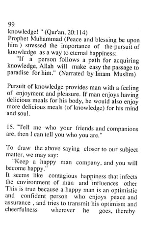 99 
knowledge"! (Qur'an2, A lt14) 
ProptreMt uhammad( peacea ndb lessingb e upon 
him ) stressed the importance of the 
99 
knowledge! " (Qur'an, 20:114) 
Prophet Muhammad (Peace and blessing -pursuii 
be upon 
him) stressed the importance of the pursuit of 
knowledge as a way to eternal happiness: 
of 
knowledgea s a way to eternalh appiness: 
. 
"If person follows a pain for acquiring 
"If a person follows a path for acquiring 
knowledge,A llah will make easyr hep uriug. t5 
paradise for him." (Narratecl by Imam 
knowledge, Allah will make easy the passage to 
paradise for (Narrated by Imam Muslim) 
^tvtusilm) 
Pursuit Pursuit of of knowledge knowledge provides man with a feeling 
feelins 
of of-.enjoyment enjoymenat and nd pleasure. pleasureI.If f man enjoys enjoysh having 
avin! 
delicious delicious meals meals for ]his ris body, he would w.ould also enjoy 
enjo! 
more more delicious deliciousm meals eals( (of knowledge) for f or his mind 
mlni 
and and soul. 
soul. 
15. "Teli me who your friends are, then I can tell you who you To draw the above saying matterw, e may say: 
. 
15. "Tell me and companions 
are, then I are." 
To draw closer to our subject 
matter, we "Keep man and you will 
become happy." 
It seems like contagious happiness that infects 
the environment influences other 
This is true because a happy man is an optimistic 
and confident person who enjoys peace and 
assurance, and tries to transmit his optimism and 
cheerfulness wherever he goes, thereby 
"Keep a happy ntan company, a nd becomeh appy." 
It seemsl ike contagioush appinestsh -influences 
ati nfects 
the environmenf of man and 
This is trueb ecausea happym an is an optimistic 
and confident person who enjoys peace ancl 
assuranc,e a ndt riest o transmith is optimisma nd 
cheerfulness wherever he goes, thereby 
 