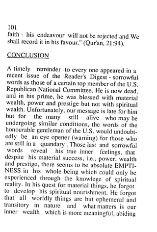 101 
101 
faith faith - - his his endeavour endeavourw will ill not not be be rejected rejecteda and ndW We 
e 
shall shall record record it it in in his his favour." favour." ((Qur'an, eur'an, 21 21::94). 
94). 
CONCLUSION 
CONCLUSION 
A A timely timely reminder reminder to to everyone every one appeared appearedin in a 
a 
sorrowful­words 
recent recent issue issue of of the the Reader's Reader'i Digest Digest - _ sorrowful 
words as as those those of of a a certain certain top top member membe. of of the the U.U.S. 
S. 
Republican RepublicanN National ationalC Committee. ommiitee.He H e is is now now dead, 
dead, 
and and in in his his prime, prime, he he was was blessed blessed with with material 
materiai 
wealth, wealth, power power and and prestige prestige but but not not with with spiritual 
spiritual 
wealth. wealth.Unfortunately, U nfortunatelyo, our ur message messageis is late late for ior him 
him 
but but for for the the many many still srill alive aliie who who may mav be 
be 
undergoing undergoings similar imilar conditions, conditions,the t he words words of of the 
the 
undoubt­edly 
honourable honourableg gentleman entlemano of f the theU U..S. S.would w ouldu ndoubt_ 
edly .be be an an eye eye opener opener ((warning) warning) for for those those who 
who 
are ares still till in in a a quandary. quandary. Those Thosel last asi and and sorrowful 
sorrowful 
words words reveal reveal his his true true inner inner feelings, feelings, that 
that 
despite despite his his material materials success, uccessi,. i.e., e.,power, p ower,wealth 
w ealth 
EMPTI­NESS 
and and prestige, prestige, there there seems seems to to be be absolute absolute EMPTI_ 
NESS in in his his whole whole being being which which could could only only be 
be 
experienced through the knowlege of spiritual 
reality. In his quest for material things, he forgot 
t: dev.eloph is_spirituanl ourishm"nt.H e foigot 
that . all worldly things are but ephemerailn d 
transitory in nature ancl what matters is our 
inner wealth which is more meaningfula, biding 
experienced through the knowlege of spiritual 
reality. In his quest for material things, he forgot 
to develop his spiritual nourishment. He forgot 
that all worldly things are but ephemeral and 
transitory in nature and what matters is our 
inner wealth which is more meaningful, abiding 
 