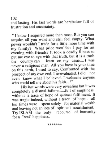 r02 
and lasting. His last words are herebelow full of 
frustration and uncertaintY. 
" I know I acquiredm ore thanm ost.B ut you can 
acquire all you want and still feel empty' Whlt 
po*"t wouldn't I trade for a little more time with 
my family? What price wouldn't I pay for an 
evening with friends? It took a deadly illness to 
p^tutrt .m e eye to eye with that truth, but it is a truth 
102 
and lasting. His last words are herebelow full of 
frustration and uncertainty. 
" I know I acquired more than most. But you can 
acquire all you want and still feel empty. What 
power wouldn't I trade for a little more time with 
my family? What price wouldn't I pay for an 
evening with friends? It took a deadly illness to 
put me eye to eye with that truth, but it is a truth 
the country can learn on my dime .... I was 
never a religious man. All you have is your time 
on this earth, I used to say. Confronted with the 
prospect of my own end, I re-evaluated. I did not 
even know what I believed. I welcome anyone 
who could tell me about his faith .... !" 
country can leam on my dime"" I was 
never a religious man. All you have is your-time 
on this eaft[, I used to say. Confronted with the 
prospecot f my own end,I re-evaluatedI 'd id not 
buen know what I believed. I welcome anyone 
who could tell me about his faith.-'.!" 
His last words were very revealing but it was 
His lastw ordsw erev ery revealingb ut it was 
completely a dismal failure ...... full of emptiness 
without a trace of hope of spiritual fulfilment. It 
was tragic indeed, without a trace of hope - all 
his times were spent solely for material wealth 
and leaving not an iota of spiritual nourishment. 
Try ISLAM - the only recourse of humanity 
for a "real" happiness. 
completelya dismalf ailure......fulol f emptiness 
without a traceo f hope of spirituaflu lfilment' It 
was tragic indeed, without a trace of hope - ull 
his times were spent solely for material wealth 
and leaving not an iota of spiritual nourishment' 
Try ISLAM - the only recourse of humanity 
for a "real" hapPiness. 
******* 
* * * { < { < * r < 
 