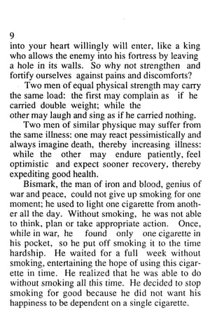 9 
into your heart willingly will enter, like a king 
who allows the enemy into his fortress by leaving 
a hole in its walls. So why not strengthen and 
fortify pains ourselves against and discomforts? 
men physical cary 
Two of equal strength may carry 
the same load: the first may complain as if he 
carried double weight; while the 
other may laugh and sing as if he carried nothing. 
Two men of similar physique may suffer from 
samei llness:o ne reactp essimisticallya nd 
the same illness: one may react pessimistically and 
always imagine death, thereby increasing illness: 
while patiently, the other may endure feel 
optimistic and expect sooner recovery, thereby 
expediting good health. 
Bismark, the man of iron and blood, genius of 
and could not up smoking for one 
war peace, give moment; h e usedt o cigarettef rom anoth-er 
the he used to light one cigarette from anoth­er 
all day. Without smoking, he was not able 
to think, plan or take appropriate appropriatea action. ction. Once, 
while in war, he found only one cigarette in 
pocket, put his so he off smoking it to the time 
hardship. He waited for a full week without 
smoking, entertaining the hope of using this cigar­ette 
e ntertainingth e hopeo f usingt his cigar-ette 
in realized he time. He that was able to do 
without smoking all this time. He decided to stop 
smoking smokingf for or good because becauseh he e did not want his 
happiness happinessto to be dependent dependenot on n a single singlec cigarette. 
igarette. 
 