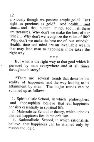 12 
I2 
anxiously anxiouslyt though houghw we e possess possessa ample mpleg gold? old? Isn't 
Isn't 
sight sight as as precious as as gold? gold? And health.....and 
a nd 
time... and a nd the human mind, too, too,........all altlh these 
ese 
are treasures. treasuresW. Why hy don't we make maket the he best of our 
time? time?....... Why W hy don't don'tw we e recognize recognizeth the e value valueo of f life? 
Why don't we make the best use of our minds? 
Health, time and mind are an invaluable wealth 
that may lead man happinessi f to happiness if he takes the 
,< :r ,< 
right way. 
*** 
way to that goal which is 
But what is the right rhat pursued by man throughout history? 
everywhere and at all times 
*There are trendst hat describet he 
*There several trends that describe the 
reality of happiness attainment by man. summed up as follows: 
1. SpiritualisticS chool, and theosophists consistse ssentiallyin spirituall ife. 
2. MaterialisticS choolo r w hich thatr ealh appinessli es 3. Rationaiistic believe that happiness reasona ndl ogic. 
and the way leading to its 
The major trends can be 
Spiritualistic School, in which philosophers 
believe that real happiness 
consists essentially in spiritual life. 
Materialistic School or theory, which upholds 
that real happiness lies in materialism. 
Rationalistic School, in which rationalists 
can be attained only by 
reason and logic. 
 