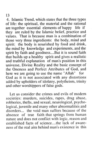 13 
4. Islamic Trend, w which hich statest states that hat the threet three types 
ypes 
of life: the spiritual, the material and the rational 
are together essential elements of happy life if 
they are ruled by the Islamic belief, practice and 
values. That is becausem because man an is a combinationo combination of 
f 
those very three ingredients: the body, mind and 
spirit: the body is nourished by food and drink, 
the mind by knowledge and experiments, experimentsa, and nd the 
spirit by faith and goodness....But Buitt it is sound soundf faith 
aith 
that builds up a healthy spirit and gives a realistic 
and truthful explanation of man's position in this 
universe, Divine Reality and the basic concept of 
the Oneness and Perfect Attributes of God, and 
here we are going to use the name "Allah" for 
God as it is not associated associatedw with ith any distortions 
added addedb by y upholders upholderso of f idolatry, polytheism, p olytheismt,trinity 
r inity 
and ando other therw worshippers orshipperso of f false falseg gods. 
ods. 
Let us consider the crimes and evils of modem 
modern 
societies: murders, m urders,suicides, s uicides,rapes, r apes,drug d rug abuse, 
robberies, thefts, and sexual, neurological, psycho­logical, 
robberiest,h efts,a nds exualn, eurologicalp, sycho-logical, 
j uvenilea ndm anyo thera bnormalitieas nd 
juvenile and many other abnonnalities and 
t he suffersb ecauseo f the 
disorders... the void man suffers because of absence of true faith that springs nature and does not conflict reason and 
established facts of science ....the lack aware­ness 
from human 
naturea ndd oesn ot with logic, reasona nd 
establishedfa cts science....thlea ck of aware-nesso 
f reala im behindm an'se xistencein this 
of the real aim behind man's existence in  