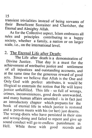 15 
transient trivialities instead of being servants of 
their Beneficent Sustainer and Cf,erist er, 
15 
transient trivialities instead of being servants of 
their Beneficent Sustainer and Cherisher, the 
Eternal and Almighty Allah. 
-the 
Eternal and Almighry Allah. 
As for the Collectivea spectI,s lame mbracesa ll 
As for the Collective aspect, Islam embraces all 
rules and principles contributing to a happy 
society, whether. a family, a nation or on furg., 
scale,i. e.,o n the internationalle vel. 
2. The Eternal Life after Death: 
rules and principles contributing to a happy 
society, whether a family, a nation or on larger 
scale, i.e., on the intemationallevel. 
2. The Eternal Life after Death: 
The Life after deathi s a demonsrrationo f 
The Life after death is a demonstration of 
Divine Justice. That day is a must for the 
achievemenot f retributivej uitice and settlement 
of- all injustices and outstandinga ccountsa, nd 
at the samet ime for the generousie ward of good 
acts. Since we believe that Allah is the One-and 
Orly God with perfect attributes,it would be 
illogical to entertaint he notion that He will leave justice unfulfilled. This iife - so full of *.o"gr, 
crimes,i nconveniencesg,o od deedsu nrewarrCed, 
and many humana ffairsu nsettled_ is in fact an introdu luii ctory chapter whichp reparesfo r the 
book of eternall ife in which .lusticei, ,.i,or.A 
gd u person meers with his (or her) just deserts. 
The rvrong-doersw ho havep ersisteiiin their sins 
and wrong-doing and failed io repent and give up 
soundc onducrw iil go to endless 
Divine Justice. That day is a must for the 
achievement of retributive justice and settlement 
of all injustices and outstanding accounts, and 
at the same time for the generous reward of good 
acts. Since we believe that Allah is the One and 
Only God with perfect attributes, it would be 
illogical to entertain the notion that He will leave 
justice unfulfilled. This life - so full of wrongs, 
crimes, inconveniences, good deeds unrewarded, 
and many human affairs unsettled - is in fact just 
an introductory chapter which prepares for the 
book of eternal life in which justice is restored 
and a person meets with his (or her) just deserts. 
The wrong-doers who have persisted in their sins 
and wrong-doing and failed to repent -punishmlnr 
and give up 
sound conduct will go to endless punishment i; 
in 
Hell. While those with good records and 
Hell. While rhose with good records and 
 