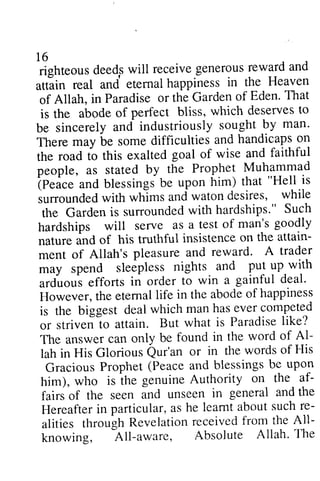 16 
righteous deed,s will receive generous reward and 
attain real and eternal happiness in the Heaven 
of Allah, in Paradise or the Garden of Eden. That 
is the abode of perfect bliss, which deserves to 
be sincerely and industriously sought by man. 
There may be some difficulties and handicaps on 
the road to this exalted goal of wise and faithful 
people, as stated by the Prophet Muhammad 
(Peace and blessings be upon him) that "Hell is 
surrounded with whims and waton desires, while 
the Garden is surrounded with hardships." Such 
hardships will serve as a test of man's goodly 
nature and of his truthful insistence on the attain­ment 
16 
righteous deeds will receive generous reward and 
uttiin real and eternal happiness in the Heaven 
of Allah, in Paradise or the Garden of Eden' That 
is the abodeo f perfect bliss, which deservest o 
be sincerely and industriously sought by man' 
There may be some difficulties and handicaps on 
the road to this exalted goal of wise and faithful 
people, as stated by the Prophet Muhammad 
tp.i." and blessingj be upon him) ttrat "Hell is 
iunounded with whims and waton desires, while 
the Gardeni s surroundedw ith hardships'" Such 
hardships will serve as a test of man's goodly 
nature ind of his truthful insistence on the attain-ment 
of Allah's pleasure and reward. A trader 
of Allah's pleasure and reward' A trader 
may spend sleepless nights and put up with 
arduous efforts in order to win a gainful deal. 
However, the eternal life in the abode of happiness 
is the biggest deal which man has ever competed 
or striven to attain. But what is Paradise like? 
The answer can only be found in the word of Al­lah 
may spend sleepless nights and put up-with 
ardlous efforts in order to win a gainful deal' 
However, the etemal life in the abode of happiness 
is the biggest deal which man has ever competed 
or strivent o attain. But what is Paradiseli ke? 
The answer can only be found in the word of Al-lah 
in His Glorious Qur'an or in the words of His 
Gracious Prophet (Peace and blessings be upon 
him), who is the genuine Authority on the af­fairs 
in His Glorious Qur'an or in the words of His 
GraciousP rophet( Peacea nd blessingsb e upol 
him), who is ihe genuine Authority on, the- af-fairs 
of the seen and unseen in general and the 
of the seen ind unseen in general and the 
Hereafter in particular, as he learnt about such re­alities 
Hereafterin particular,a s he leamt abouts uchr e-alities 
All­knowing, 
through throughR -All-Revelation a*evelationr u.e, 
received eceivedf from rom the the Ail-knowing, 
All-aware, Absolute Absolute Allah. Allah' The 
the 
 
