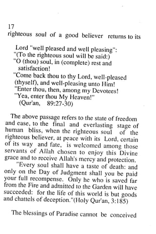 n 
righteous soul of a good believer returns to its 
..L:.d-'we.lpl leaseda ndw ell pleasing,,: 
"(To.the.righteousso ul will bL said:i 
"O (thou)s oul,i n (complete)r esta nd 
17 
righteous soul of a good believer returns to its 
Lord "well pleased and well pleasing": 
"(To the righteous soul will be said:) 
"0 (thou) soul, in (complete) rest and 
satisfaction! 
"Come back thou to thy Lord, well-pleased 
(thyself), and well-pleasing unto Him! 
"Enter thou, then, among my Devotees! 
"Yea, enter thou My Heaven!" 
(Qur'an, 89:27-30) 
The above passage refers to the state of freedom 
and ease, to the final and everlasting stage of 
human bliss, when the righteous soul of the 
righteous believer, at peace with its Lord, certain 
of its way and fate, is welcomed among those 
servants of Allah chosen to enjoy this Divine 
grace and to receive Allah's mercy and protection. 
satisfaction! 
"Come back thou to thy Lord, well_pleased 
(thyself),a ndw ell-pleasingu nto Him! 
"Enter thou, then, among -y Devotees! 
"Yea, enter thou My Heaven!" 
(Qur'an, Bg:Zl -i0) 
The abovep assagere ferst o the stateo f freedom 
and ease, to the final and everlasting ,rug. o1 
human bliss, when the righteous soul of the 
righteousb eliever,a t peacJwith its Lord, certain 
of its way and fate, is welcomed among those 
servants of AIIah chosen ro enjoy this bir,,ine 
grace and to receive Allah's me.cy and protection. 
""Every - 
Every soul soul shall shall have have a a taite taste of^of death: death: and 
and 
only only on-on the the Day Day of of Jud_Judgment gmensth shall all you you U. be puiJ 
paid 
your your fullrecompense.full recompense. O Only nly he he whols who is .saved uu.d^f far 
u. 
rrom from the the tstre Fire and and admitted admitted to to the the Garden Garden will will have 
have 
succeeded: succeeded: for for the the life life of of this this world world is is but but gooAi 
goods 
andc and chattels hattelso of f deception."(deception. "(Holy Holeyu Qur'an, r'an,f 3::185) 
tfS) 
The blessingso f paradisec annot be concei,ved 
The blessings of Paradise cannot be conceived 
 