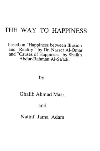 THE WAY TO HAPPINESS 
HAPPNESS 
basedo n "Happinessb etweenIl lusion 
and Reality " by Dr. Al-and "Causeso f Happinessb" y based on Happiness between Illusion 
Reality" Nasser AI-Omar 
"Causes of Happiness" by Sheikh 
Abdur-RahmanA l-Rahman AI-Sa'adi. 
by 
Ghalib Ahmad and 
Masri 
Nathif Jama Adam 
 