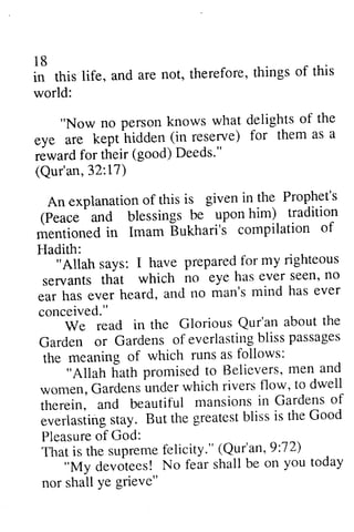18 
in this life, and are not, therefore, things of this 
world: 
18 
* this life, and are not, therefore, things of this 
world: 
"Now no person knows what delights of the 
"Now no person knows what delights of the 
eye are kept hidden (in reserve) for them as a 
reward for their (good) Deeds"' 
(Qur'an,32:t7) 
An explanation of this is given in the Prophet's 
(p.uce 
eye are kept hidden (in reserve) for them as a 
reward for their (good) Deeds." 
(Qur'an, 32: 17) 
An explanation of this is given in the Prophet's 
(Peace and blessings be upon him) tradition 
mentioned in Imam Bukhari's compilation of 
Hadith: 
^ 
anO blessings be upon him) tradition 
mentioned in Imam bukhari's compilation of 
H- adith: 
i'Ailuh says: I have prepared for my righteous 
servants that which no eye has ever seen' no 
ear has ever hsard, and no man's mind has ever 
conceived." 
"Allah says: I have prepared for my righteous 
servants that which no eye has ever seen, no 
ear has ever heard, and no man's mind has ever 
conceived. " 
We read in the Glorious Qur'an about the 
We read in the Glorious Qur'an about the 
Garden or Gardens of everlasting bliss passages 
the meaning of which runs as follows: 
Garden or Gardenso f everlastingb lissp assages 
the meaning of which runs as follows: 
"Aliah hath promisectl o llelievers' men and 
"Allah hath promised to Believers, men and 
women, Gardens under which rivers f1ow, to dwell 
therein, and beautiful mansions in Gardens of 
everlasting stay. But the greatest bliss is the Good 
Pleasure of God: 
That is the supreme felicity." (Qur'an, 9:72) 
women, Gardens under which rivers f1ow, to dwell 
therein, and beautiful mansions in Gardens of 
everlastings tay. But the greatesbt lissi s the Good 
Pleasureo f God: 
Thati s the supremefe iicity." (Qur'an,9 :72) 
"My devotees! No fear shall be on you today 
"My devotees! No fear shall be on you today 
nor shall ye grieve" 
nor shall Ye grieve" 
 