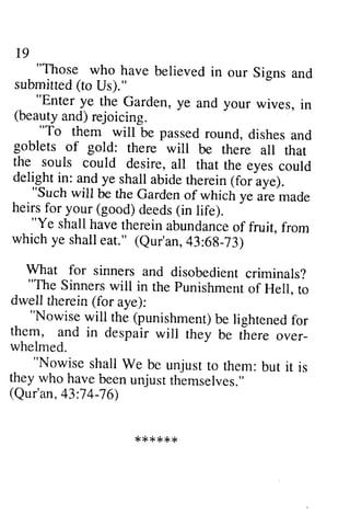t9 
"Those who have believed in our Siens and 
submitted( to Us)." 
._ 
"Enter ye the Garden, ye and your wives, in 
(beauty and) rejoicing. 
"To them will be passed round, dishes and 
goblets of gold: there wiil be there all that 
the souls could desire, all that the eyes could 
delight in: and ye shall abide rherein (for aye). 
"Such will be the Garden of which ye are'made 
heirs for your (good) deeds (in life). 
"Ye shall have thereina bundanceo f fruit. from 
which ye shalle at." (Qur'an,4 3:6g-73) 
What for sinners and disobedient criminals? 
"The Sinners will in the punishment of Hell. to 
dwell therein (for aye): 
"Nowise will the (punishment)b e lightenedf or 
them, and in despair will they be there over_ 
whelmed. 
"Nowise shall We be unjust to them: but it is 
they who have been unjust themselves." 
(Qur'an, 43:74-76) 
* * * * * * 
19 
"Those who have believed in our Signs and 
submitted (to Us)." 
"Enter ye the Garden, ye and your wives, in 
(beauty and) rejoicing. 
"To them will be passed round, dishes and 
goblets of gold: there will be there all that 
the souls could desire, all that the eyes could 
delight in: and ye shall abide therein (for aye). 
"Such will be the Garden of which ye are made 
heirs for your (good) deeds (in life). 
"Ye shall have therein abundance of fruit, from 
which ye shall eat." (Qur'an, 43:68-73) 
What for sinners and disobedient criminals? 
"The Sinners will in the Punishment of Hell, to 
dwell therein (for aye): 
"Nowise will the (punishment) be lightened for 
them, and in despair will they be there over­whelmed. 
"Nowise shall We be unjust to them: but it is 
they who have been unjust themselves." 
(Qur'an, 43:74-76) 
****** 
 