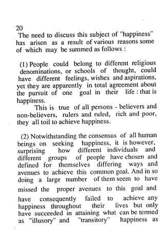 20 
The need to discuss this subject of "happiness" 
has arisen as a result of various reasons some 
of which may be summed follows: 
(l) People could belong denominations, or schools have different feelings, yet they are apparently the pursuit of one life: happiness. 
2A 
The need to discuss this subject of "happiness" 
has arisen as a result of various reasonss ome 
of as follows : 
1) to different religious 
denominations, of thought, could 
have wishes and aspirations, 
in total agreement about 
ihe puisuit goal in their life : that is 
persons - believers and 
This is true of all - believers, ruled, rich and poor, 
non-believers, rulers and they they all toil to achieve happiness. 
(2) Notwithstanding the beings on seeking surprising how different different groups of defined for themselves avenues to achieve this common gO,al. And doing a large number of seem missed the proper avenues to this goal and 
have consequently failed to achieve any 
happiness throughout their lives but only 
have succeeded in attaining what can be termed 
as "illusory" and "transitory" happiness as 
consensus of all human 
beings happiness, it is however, 
surylsing individuals and 
different- people have chosen and 
foi differing ways and 
avenuest o commong o,al.A nd in so 
doing a large of them seem to have 
missed the proper avenues to this goal and 
have consequently failed to achieve any 
happiness throughout their lives but only 
have succeededln attaining what can be termed 
as "illusory" and "transitory" happiness as 
 