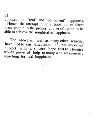 21 
opposed to "real" and "permanent" happiness. 
Hence, the attempt in this book to r-e_direct 
these people to the proper course of action to be 
able to achievet he sought-afterh appiness. 
21 
opposed to "real" and "pennanent" happiness. 
Hence, the attempt in this book to re-direct 
these people to the proper course of action to be 
able to achieve the sought-after happiness. 
_ The The above above,,as as well well as as many many other other reasons, 
reasons, 
have led to our discussion of this importani 
subject with a sincere hope that this ireatise 
would prove of help to many who are earnestly 
searching for real happiness. 
have led to our discussion of this important 
subject with a sincere hope that this treatise 
would prove of help to many who are earnestly 
searching for real happiness. 
 