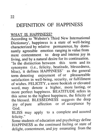 22 
DEFINITION WHAT IS HAPPINESS? 
According to 'Webster's Dictionary', happiness is state of characterized by relative pennanence, by domi­nantly 
22 
OF HAPPINESS 
Rccorditg 'Webster's Third New International 
h appinessi s a stateo f well-being 
characteri2edbyielative perrnanenceb, y domi-nantly 
ranging in value from 
deepa nd intensej oy in 
mere contentment to deep and intense joy living, and by a natural desire "In the distinction between tenn synonyms (i.e., felicity, beatitude, blessedness, 
bliss), it defines HAPPINESS" , tenn denoting enjoyment satisfaction in well-being, security, or of wishes. FELICITY, a word, may denote a more perfect happiness. BEATITUDE in 
this sense to the highest happiness, the the blessed. BLESSEDNESS suggests the joy of pure affection or of acceptance God. 
BLISS may apply to a complete and assured 
felicity." 
Some students of education and psychology define 
HAPPINESS as the continued feeling or state of 
delight, contentment, and joy emanating from the 
for its continuation. 
agreeable emotion tle this term and its 
synonyms beatitudeb, lessedness, 
Uiiss), HAPPINESS"' as the general 
term of or pleasureable 
satisfactionin being,s ecurity,o r fulfillment 
of more bookish or elevated 
higher, more lasting, or 
B EATITUDE refers in 
senset o hlghesth appinesst,h e felicity of 
theb lessed.B LESSEDNESS suggestst he deep 
ofpure affection or of acceptance by 
God. 
BLISS may apply to a complete and assured 
felicity." 
Somes tudentso f educationa ndp sychologyd efine 
HAPPINESS as the continued feeling or state of 
delight,c ontentmenta, ndj oy emanatingf rom the 
 
