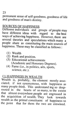 23 
perrnanenst enseo f self-goodnessg,o odnesos f life 
andg oodnesso f man'sd estiny. 
SOURCES OF HAPPINESS 
Different individuals and groups of people may 
have differenr ideas wirh .egaid to the best 
ways of achieving happiness. However, there are 
several theories and speculationsw hich manv a 
people share as constituting the main sources of 
happinessT. hesem ay be clasiifieda sf ollows : 
23 
pennanent sense of self-goodness, goodness of life 
and goodness of man's destiny. 
SOURCES OF HAPPINESS 
Different individuals and groups of people may 
have different ideas with regard to the best 
ways of achieving happiness. However, there are 
several theories and speculations which many a 
people share as constituting the main sources of 
happiness. These may be classified as follows: 
(1) Wealth 
(2) Rank and position. 
(3) Educationaal chievements 
(1) Wealth 
(2) Rank and position. 
(3) Educational achievements 
(Academic and Honorary Degrees). 
(Academic and Honorary Degrees). 
(4) Fame (i.e., in politics, aits, sporrs, 
(4) Fame (i.e., in politics, arts, sports, 
sciencee, tc.). 
science, etc.). 
((1) 1) HAPPINESS HAPPINESSIN IN WEALTH 
WEALTH 
asso­ciated, 
Wealth Wealth if, is, probably, probably, the the element element mostly mostly asso_ 
ciated, if if _not n ot synonymous, synonymousw, with ith happiness happinessa as 
s 
many manypeoplet deep­rooted 
people think. hink. This This understand understandin ing g so so deep_ 
rooted in in the the hearts hearts of of so so many, many, to toihe the extent 
extent 
tut almost.everywherpee ople are engrossedin 
the acquisition of wealth. ih.y look towards 
wealth.asth e primal constituent of happinessto 
the point that for them the two are entwined. 
that almost everywhere people are engrossed in 
the acquisition of wealth. They look towards 
wealth as the primal constituent of happiness to 
the point that for them the two are entwined. 
 