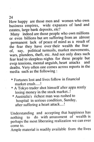 24 
How happy are those men and women who own 
business empires, wide expanses of land and 
estates, large bank deposits, etc? 
Many indeed are those or even billions but are suffering permanent lack of of 
the fear they have over fear 
of, say, political turmoils, wars, plunders, theft, etc. does such 
fear lead to sleepless nights evep tensions, mental anguish, heart deaths. Very often one comes media such as the following * Fortunes lost and lives 24 
How happy ^empires, 
are those men and women who own 
business 
wide expanseso f land and 
estatesl,a rgeb ank dePositse, tc? 
Many people who own millions 
or 
"u"t 
from an almost 
pernanent peace of mind as a result of 
tire their wealth the fear 
of, market movements, 
wars, piund^erst,h eft, And not only doess uch 
fear sleeplessn ights for these people but 
eve1te nsions,m ental h eart attacks and 
deaths. across reports in the 
media : 
* follow in financial 
market crash..... crash.....! 
! 
* A Tokyo trader shot himself after appa rently 
losing money in the stock market..! 
market--! 
* * Australia's richest man was rushed to 
hospital in serious seriousc condition, ondition,Sunday, 
S unday' 
after after suffering suffering a a heart attack. attack....! 
... ! 
Understanding and accepting that happiness has 
nothing to do with amassment of wealth is 
perhaps the most liberating realization we can ever 
come to. 
Ample material is readily available from the lives 
Understandinga nd acceptingt hat happinessh as 
nothing to do with amassment of wealth is 
perhaps the most liberating realization we can ever 
come to. 
Ample material is readily available from the lives 
 
