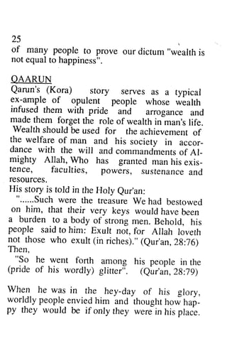 25 
of many people to prove our dictum" wealthi s 
not equal to happiness". 
OAARUN 
Qarun's (Kora) story serves as a typical 
ex^-ample of opulent people whose wialth 
infused them with pride 
25 
of many people to prove our dictum "wealth is 
not equal to happiness". 
QAARUN 
Qarun's (Kora) story serves as a typical 
ex-ample of opulent people whose wealth 
infused them with pride and arrogance and 
made them forget the role of wealth in man's life. 
Wealth should be used for the achievement of 
the welfare of man and his society in accor­dance 
- 
and arrogance and 
made them forget the role of wealth inhan's life. 
Wealth should be used for the achievement of 
the welfare of man and his society in accor_ 
Al­mighty 
dance with with the the will will and and commandments commandmentosf of Al_ 
exis­tence, 
mighty Allah, Allah, Who Who has has granted granred man man his his exis_ 
tence, faculties, faculties, powers, powers, sustenance sustenancea and 
nd 
resources. 
His story is told in the Holy eur'an: 
"......Suchw ere the treasureW e had bestowed 
on him, that their very keys would have been 
a burden to a body of strong men. Behold, his 
people said to him: Exult not, for Allah loveth 
not those who exult (in riches)."( eur'an, 2g:76) 
Then, 
"So he went forth among his people in the 
(pride of his wordly) glitter;. (eur'an, 2g:79) 
When he was in rhe hey-day of his glory, 
worldly people envied him and thought now nap_ 
py they would be if only they were in his place. 
resources. 
His story is told in the Holy Qur'an: 
" Such were the treasure We had bestowed 
on him, that their very keys would have been 
a burden to a body of strong men. Behold, his 
people said to him: Exult not, for Allah loveth 
not those who exult (in riches)." (Qur'an, 28:76) 
Then, 
"So he went forth among his people in the 
(pride of his wordly) glitter". (Qur'an,28:79) 
When he was in the hey-day of his glory, 
worldly people envied him and thought how hap­py 
they would be if only they were in his place. 
 