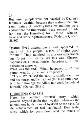 26 
But wise people were not by Qaarun's 
fabulous wealth, because they realized the tran­sient 
26 
But wise people were not dazzled by Qaarun's 
fabulous wealth, becauseth ey realizedt he tran-sient 
nature nature of of worldly worldly treasuresa treasures and nd they they were 
were 
certain is the reward of Al-lah 
certain that the true wealth Al­lah 
for those who be-lieve 
(in the Hereafter) be­lieve 
and work rightesousness(.rightesousness. (V Vide ide the Qur'an, 
28:80) 
28:80) 
Qaarun and appeared to 
*uny of "a lord of mighty good 
fortune." his glorious appearance 
but All this was 'illusory 
happineJo' r, t ransienht appinessju, st like 
a dream What happened to all that 
^p omp, Pride arrogance? 
Qaarun lived ostentatiously to 
many of his people good 
fortune." They admired but forgot his reality. 'illusory 
happines' or, at least, transient happiness, just like 
a dream or a movie. 
What was the end? What pomp, wealth, pride and "Then, We caused the earth him 
and his house; and he had the par­ty 
T'hen. to swallow up him 
and his not (the least little) par-ty 
to nor could he defend 
to help him against Allah, himself." himself." ((Qur'an Qur'an 28:28:81) 
81) 
CHRISTINA ONASSIS 
Here lies another eventful story which 
proved beyond doubt that wealth, whatever the 
amount one holds, cannot by itself be the basis for 
the achievement of real happiness! Here is the 
story which for years dominated the minds of 
CHRISTINA ONASSIS 
H.t. ti"J another eventful story which 
proved beyond doubt that wealth, whatever the 
imount o.te holds, cannot by itself be the basis for 
the achievement of real happiness! Here is the 
story which for years <iominatedth e minds of 
 