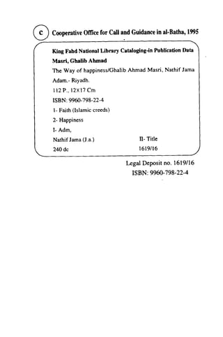 oCooperative Office for Call a~d Guidance in al-Batha,l99S 
( c ) CooperativOel licef or Calla ndG uidancien al-1995 
,-,/ 
King Fahd National Library Cataloging-in Publication Data 
Masri, Ghalib Ahmad 
The Way of happiness/Ghalib Ahmad Masri, Nathif lama 
Adam.- Riyadh. 
112P.,12XJ7Cm 
ISBN: 9960-798-22-4 
1- Faith (Islamic creeds) 
2- Happiness 
1- Adm, 
Nathif Jama (J.a.) 
240dc 
King Fahd Nationat Library Cataloging'in Publication Data 
Masri, Ghalib Ahmad 
The Way of happiness/Ghalib Ahmad Masri' Nathif Jama 
Adam.- Riyadh. 
I r 2 P . . l 2 X ! ? Cm 
ISBN: 9960-798-22-4 
l- Faith creeds) 
2- Happiness 
I- Adm, 
Nathif Jama a.) II- ll- Title 
240 dc 1619/1619i16 
16 
Legal Deposit no. 1619/16 
16 
9960-798-22-a 
ISBN: 798-22-4 
 