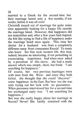 28 
28 
married to a Greek for the second time but 
their marriage lasted only a few months, if not 
weeks, b before eforei it t was all over! 
Christina Christinh stayed out of marriage for quite some 
time apparently'looking apparently'lookingf for or a happy life outside 
the marriage marriageb bond. ond. However, t that hat happinessd happiness did 
id 
not materialize and, after a she felt like trying to find a life of happiness under 
the marriage bond once again. choice for a husband was from a different camp from communist who knew her western indeed, became an interesting, if perturbing or 
excruciating experience. by a of answer which was simple, "I searching for happiness." 
Of course, her two with failed, she thought "discover" 
some happiness in the But she was 
only trying out few years had elapsed, 
shef elt happinessu nder 
This time her 
completely 
Russia! To many 
free style westem life, this step, 
b ecamea n i f not perturbingo r 
And when once asked 
pressman this move, she had a ready 
short, but frank: "I am 
searchingfo r previous marriages were 
men from the West; and since they both 
that she could "discover" 
happinessi n East. B ut here too shew as 
her luck with no guarantees. 
When pressmen pressmenin interviewed terviewedh her er for a second secondt time 
ime 
her unchanged unchangedr reply eply was: ""I I am searching searchingf for 
or 
happmhappiness..! 
· ess..., 
But was she really reaily happy about her marriage in 
Russia? Never! She hardly hardlv remained with the 
 