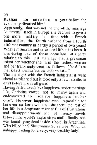 29 
29 
Russian Russian for for more more than than a a year year before before sh~ 
she 
eventually eventuallyd divorced ivorcedh him! 
im! 
Apparently, that was not the end end of of the marriage 
""dilemma". dilemma". Back in Europe she decided to give it 
one more final try this time with a French 
industrialist, the fourth husband from a fourth 
different country in hardly a period of two years! 
What a miserable miserablea and nd unsecured unsecuredli life fe it has hasb been. een.It 
I t 
was during one of those occasions at a party 
relating to this last asked her whether and her frank reply went "yes! the richest woman unhappiest...." 
The marriage with the French ahead as planned but it exist before it was all gone! 
Havingf ailedt o achieveh appinessu nderm arriage 
life, Christina vowed not endeavoured to "on own". However, happiness her even on her own her life in a desperatem anner and dissappointmentsa nd betweent he world'sm ajor citiesu ntil, was found lying dead inside Who killed her? She Whar unhappy ending 1br a very, marriage that a pressman 
she was the richest woman 
as follows: Yes! I am 
but the unhappiest.. .." 
industrialist went 
took only a few months to 
Having failed to achieve happiness under marriage 
to marry again and 
to achieve happiness her 
was impossible for 
and she spent the rest of 
desperate manner full of frustrations 
dissappointments and of frenzy travels 
between the world's major cities until, finally, she 
a hotel in Argentina. 
committed suicide! What an 
for very wealthy lady! 
 