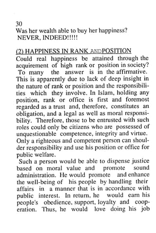 30 
her happiness? 
(2) ANpgOSITION 
attained through the 
position in society? 
is in the affirmative. 
lack of deep insight in 
position the responsibili-ties 
In Islam, holding any 
is first and foremost 
constitutes an 
as moral responsi-bility. 
be entrusted with such 
rolesc ould citizensw ho are possesseodf 
unquestionablec ompetencei,n tegritya nd virtue. 
righteousa nd competenpt ersonc an shoul-derr 
esponsibilitya ndu seh is positiono r office for 
personw ould to dispenseju stice 
promote sound 
promote and enhance 
being people by handling their 
is in accordance with 
he would eam his 
obediences, upport,l oyalty and coop-eration. 
love doing his job 
Was her wealth able to buy NEVER, INDEED!!!!! 
HAPPINESS IN RANK ANDPOSITION 
Could real happiness be acquirement of high rank or To many the answer affinnative. 
This is apparently due to the nature of rank or and responsibili­ties 
which they involve. position, rank or office regarded as a trust and, therefore, obligation, and a legal as well responsi­bility. 
Therefore, those to roles could only be citizens who possessed of 
unquestionable competence, integrity and Only a righteous and competent person can shoul­der 
responsibility and use his position or public welfare. 
Such a person would be able dispense justice 
based on moral value and administration. He would the well-being of his affairs in a manner that public interest. In return, earn people's obedience, support, loyalty coop­eration. 
Thus, he would job 
 