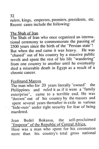 32 
rulers, kings, emperors, premiers, presidents, etc. 
Recent cases include the following: 
The Shah of Iran 
The Shah of Iran who once organized interna­tional 
32 
rulers,k ings, emperorsp, remiersp, residents,e tc. 
Recent casesi ncludet he The Shah The Shah an interna-tional 
ceremonyt o commemorateth e passingo f 
ceremony to commemorate the passing of 
2500 "Persian state"! 
But was heavy. He was 
2500 years since the birth of the But when the end came it "chased" out of his country by revolt and spent the rest of his "wandering" 
from one country to another died a miserable death in Egypt chronic cancer. 
Ferdinand Marcos 
The man who for 20 "owned" Philippines and ruled as "family 
enterprise", came to "thrown" out of his country spent several years thereafter in "hide-outs" under tight security for murdered. 
Jean Bedel Bokassa, the self-proclaimed 
"Emperor" of the Republic of Central Africa. 
Here was a man who spent for his coronation 
more than his country's total gross national 
a massive public 
revolt life "wandering" 
from until he eventually 
died as a result of a 
chronic FerdinandM arcos 
years literally "owned" the 
it if it were a "family 
a terrible end. He was 
by the masses and 
spent yearst hereafteri n exile in various 
"hide-orrts"u nder securityf or fear of being 
murdered. 
Jean Bedel Bokassa, the self-proclaimed 
"Emperor" of the Republic of Central Atiica. 
Here was a man who spent for his coronation 
more than his country's total gross national 
 