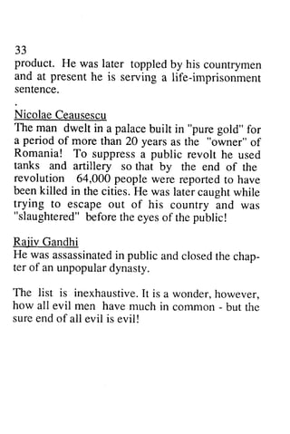 33 
product. He was later and at present he is serving imprisonment 
sentence. 
Nicolae Ceausescu 
The man dwelt in a palace "pure a period of more than 20 years "owner" Romania! To suppress public tanks and artillery so revolution 64,000 people been killed in the cities. He trying to escape out "slaughtered" b eforet he eyeso f thep ublic! 
Rajiv Gandhi 
He was assassinateind public andc losedt he chap-ter 
toppled by his countrymen 
serving a life-imprisonment 
built in gold" for 
than as the of 
a revolt he used 
that by the end of the 
were reported to have 
was later caught while 
of his country and was 
before the eyes of the public! 
assassinated in and closed the chap­ter 
unpopular dynasty. 
of an unpopulard ynasty. 
33 
The list is inexhaustiveI.inexhaustive. It t is a wonder.wonder, h however, 
owever. 
how all evil men have much in common - but the 
sure end of all evil is evil! 
 