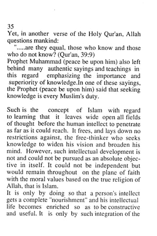 35 
Yet, in another verse of the Holy Qur'an, questionsm ankind: 
Qur'an, Allah 
questions mankind: 
".....areth ey equal, t hosew ho know ".....are they those who and those 
who do not know? (Qur'an, 39:39:9) 
9) 
ProphetM uhammad( peaceb e uponh im) alsol eft 
behind many authentic sayings and this regard emphasizing importance superiorityo f knowledge.Ino ne of theses ayings, 
the Prophet( peaceb e uponh im) saidt hat knowledgei s everyM uslim'sd uty. 
Such is the concept of Islam to leaming that it leaves of thought before the human intellect penetrate 
as far as it could reach. It frees, restrictionsa gainst,t he free-thinkerw ho knowledge to widen his vision and mind. However, s uchi ntellectuadl evelopmenist 
not andc ouldn ot be pursueda s an absoluteo bjec-tive 
Prophet Muhammad (peace be upon him) also left 
teachings in 
the and 
superiority of In one these sayings, 
Prophet (peace be upon him) said that seeking 
knowledge is every Muslim's duty. 
with regard 
learning wide open all fields 
to and lays down no 
restrictions against, the thinker who seeks 
broaden his 
such intellectual development is 
and could not pursued as absolute objec­tive 
in itself. It could not independenbt ut 
be independent but 
on the of faith 
on the true religion of 
that a person's intellect 
would remain throughout plane with the moral values based Allah, that is Islam. 
It is only by doing so person'sin tellect 
getsa compiete" nourishmenta"n dh is life becomes enriched so to be an<iu seful.I t is only by suchi ntegrationo f gets a complete "nourishment" and his intellectual 
as constructive 
and useful. It such integration of the 
 
