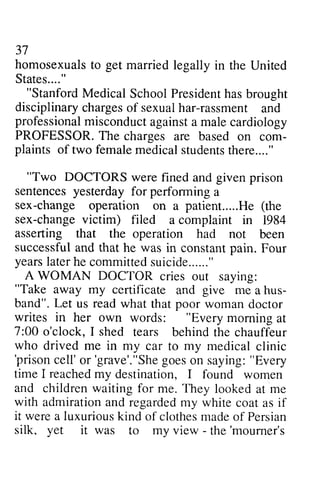 37 
homosexualsto get marriedl egally in the States...." 
"StanfordM edicalS choolP residenht asb rought 
disciplinaryc hargeso f sexualh ar-rassment professionaml isconducat gainsta malec ardiology 
PROFESSORT. he charges are based com-plaints 
homosexuals to married legally United 
"Stanford Medical School President has brought 
disciplinary charges of sexual har-rassment and 
professional misconduct against a male cardiology 
PROFESSOR. The on com­plaints 
of two female femalem medical edicals students tudentsth there...." 
ere...." 
""Two Two DOCTORS were fined and given prison 
sentences yesterday for performing a 
sex-change operation on a patient.....He (the 
sex-changev ictim) filed a complaint in asserting that the operation had not successful and that he was in constant pain. yearsl aterh e committeds uicide......" 
A WOMAN DOCTOR cries "Take away my certificate give me hus-band"" 
change patient.. ...He change victim) 1984 
years later he committed suicide " 
out saying: 
"Take and a hus­band". 
Let us read what that poor woman been 
Four 
doctor 
writes in her own words: ""Every Every morning at 
7:00 o'clock, I shed tears behind the chauffeur 
who drived me in my car to my medicalc medical clinic 
'prisonc linic 'prison cell' ell'o or r'grave'."'grave'."She Shgeo goes es on saying: saying:" "Every 
time I reachedm reached my y destination, I found women 
and children waiting for me. They looked at me 
with admirationa admiration and nd regardedm regarded my y white coat as if 
it werea were a luxuriousk luxurious kind ind of clothesm clothes made adeo of f Persian 
silk, yet it was to my view - - the'moumer's 
the 'mourner's 
 