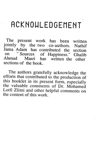 ACKNOWLEDGEMENT 
RCKNOTJLEDGEIlENT 
The present work has jointly by the two co-authors. Jama Adam has contributed on " Sources of Happiness." Ahmad Masri has written sectionso f the book. 
The authorsg ratefully acknowledgeth e 
efforts that contributed to produciion this booklet in its present form, the valuable comments of Dr. M6hamei 
I. otfi Zlitni and other helpful the content of this work. 
The been written 
jointly authors. Nathif 
lama the section 
on "Sources Ghalib 
Ahmad the other 
sections of The authors gratefully acknowledge the 
efforts the production of 
this especially 
the valuable Mohamed 
Lotfi - 
comments on 
the  