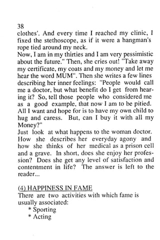 38 
clothes'. And every time I reached my clinic, I 
fixed the stethoscope, as it rope tied around my neck. 
Now, I am in my thirties and I am very about the future." Then, she cries out! my certificate, my coats and my money and let hear the word MUM". Then she a describing her inner feelings: People would me a doctor, but what benefit hear­ing 
stethoscopea, s if were a hangman's 
pessimistic 
"Take away 
certificatem, y coatsa ndm y moneya ndl et me 
writes few lines 
describingh er innerf eelings: "Peoplew ould call 
do I get from hear-ing 
consideredm e 
it? So, tell those people who considered me 
I to be pitied. 
as a good example, that now am All I want and hope for is to have my own child hug and caress. But, can all Money?" 
Just look at what happens to woman doctor. 
How she describes her everyday agony how she thinks of her medical as and a grave. In short, does she enjoy profes­sion? 
to 
I buy it with ail my 
happenst o the womand octor. 
describesh er everydaya gony and 
a prison cell 
ln her profes-sion? 
satisfactiona nd 
Does she get any level of satisfaction and 
The is left to the 
contentment in life? answer reader. .. 
reader... 
(4) HAPPINESS IN FAME 
activitiesw ith which famei s 
There are two activities with fame is 
usually associated: 
usuallya ssociated: 
* Sporting 
* Acting 
Actine 
 