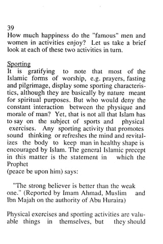 39 
How much happiness happinessd do o the "famous" men m en and 
women in activities enjoy? Let us take a brief 
look at each of these two activities in tum. 
turn. 
Sporting 
It is gratifying to note that most mosr of the 
Islamic forms of worship, e.g. g. prayers, fasting 
and andp pilgrimage, ilgrimage,display d isplays some omes sporting portingc characteris­tics, 
haracteris-tics, 
although they are basically by nature meant 
would deny the 
for spiritual purposes. But who constant interaction between the physique and 
morale of man? Yet, that is not all that Islam has 
to say on the subject of sports and physical 
exercises. Any sporting activity that promotes 
sound thinking or refreshes refreshesth the e mind and andr revital­izes 
evital-izes 
the body to keep man in healthy healthys shape hapei is 
s 
encouragedb y Islam. T he generalI slamicp recept 
in this matter is the statementi n Prophet 
(peaceb e uponh im) "The strong believer is one."( Reportedb y Imam M uslim Ibn Majah on the authority Physicaei xerciseasn ds portinga ctivitiesa rev alu-able 
encouraged by The general Islamic precept 
statement in which the 
peace be upon him) says: 
"The better than the weak 
one." (Reported by Ahmad, Muslim and 
of Abu Huraira) 
Physical exercises and sporting activities are valu­able 
things in themseh,esb, ut themselves, but they should 
 