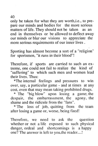 40 
only be taken for what they are i.e., to pre­pare 
takenf or worth,i.e.,t o pre-pare 
for more not taken as an 
our minds and bodies the serious 
matters of life. They should be end in themselves or be allowed deflect our minds or blur our visions to appreciate more serious requirements of our lives. 
Sporting has almost become a sort a for sportsmen, "it runs in their blood"l 
Therefore, if sports are carried ex­treme, 
to away 
the 
seriousr equirementso f inner lives . 
of "religion" 
sportsmen",i t runsi n theirb lood"! 
spofrs to such an ex-treme. 
to realize the kind of 
one could not fail "suffering" to which such men and women lead 
*The feelings pressures to win 
their lives. Thus: 
*The internal and over, say, a - and at times at cost, even that may mean taking prohibited drugs. 
* The blow" upon a despair, the embarrassment, the agony, shame and the ridicule the * The loss of team 
after losing a or, being Therefore, we need to ask the particular game - any 
e vent hatm ay meant akingp rohibitedd rugs. 
* "big losing game; the 
embarrassmenth, e the 
from "fans". 
* job, quitting from the game worse, fired! 
question 
whether not life such physical 
is a happy 
or a exposed to danger, ordeal and shortcomings one? TIle answer is to you,the reader.. .. ! 
T he answeri s left vou.ther eader....! 
 